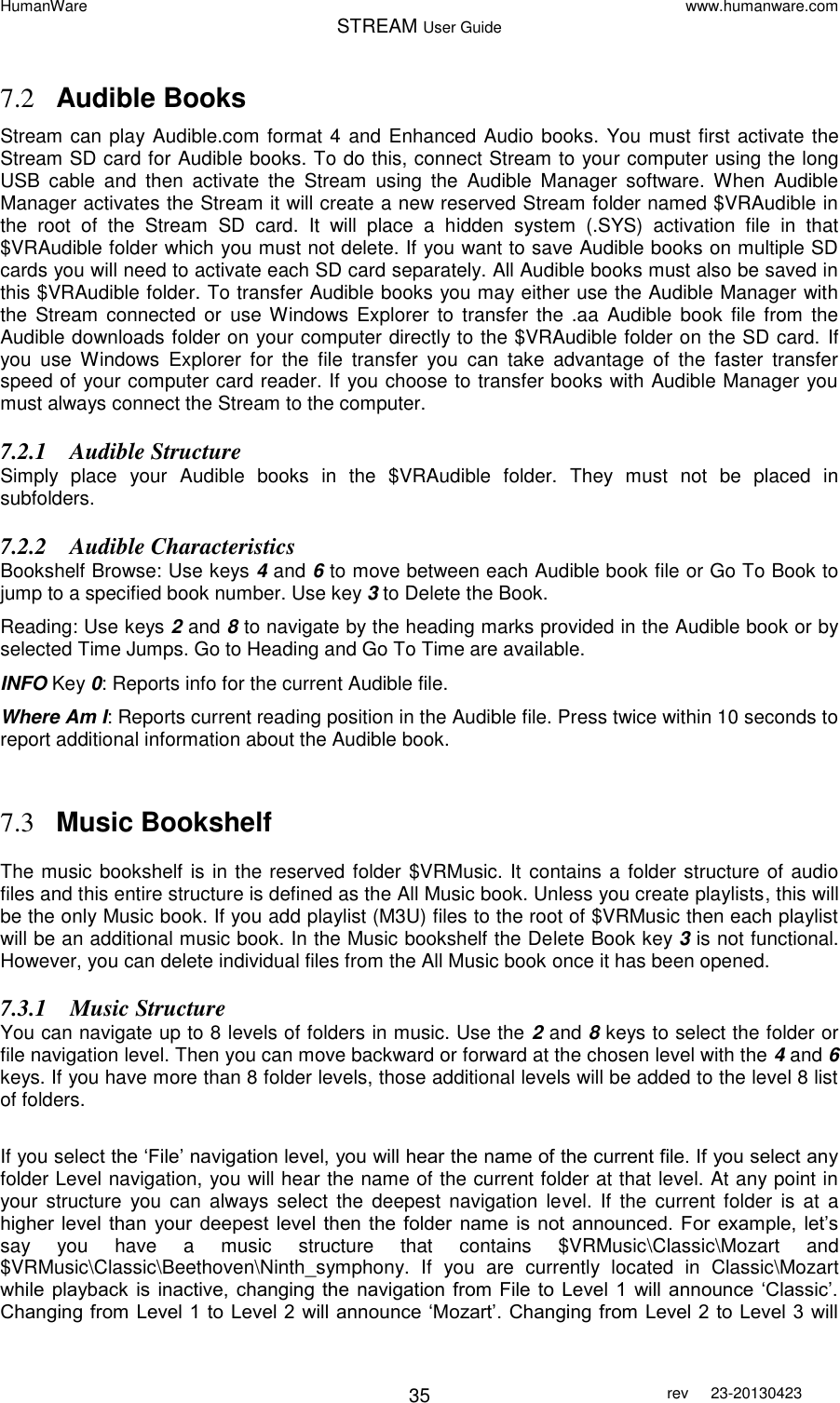 HumanWare www.humanware.com STREAM User Guide        35 rev  23-20130423   7.2 Audible Books Stream can play Audible.com format 4 and Enhanced Audio books. You must first activate the Stream SD card for Audible books. To do this, connect Stream to your computer using the long USB  cable  and  then  activate  the  Stream  using  the  Audible  Manager  software.  When  Audible Manager activates the Stream it will create a new reserved Stream folder named $VRAudible in the  root  of  the  Stream  SD  card.  It  will  place  a  hidden  system  (.SYS)  activation  file  in  that $VRAudible folder which you must not delete. If you want to save Audible books on multiple SD cards you will need to activate each SD card separately. All Audible books must also be saved in this $VRAudible folder. To transfer Audible books you may either use the Audible Manager with the  Stream  connected  or  use Windows  Explorer  to  transfer  the .aa  Audible  book  file  from  the Audible downloads folder on your computer directly to the $VRAudible folder on the SD card. If you  use  Windows  Explorer  for  the  file  transfer  you  can  take  advantage  of  the  faster  transfer speed of your computer card reader. If you choose to transfer books with Audible Manager you must always connect the Stream to the computer. 7.2.1 Audible Structure Simply  place  your  Audible  books  in  the  $VRAudible  folder.  They  must  not  be  placed  in subfolders. 7.2.2 Audible Characteristics Bookshelf Browse: Use keys 4 and 6 to move between each Audible book file or Go To Book to jump to a specified book number. Use key 3 to Delete the Book. Reading: Use keys 2 and 8 to navigate by the heading marks provided in the Audible book or by selected Time Jumps. Go to Heading and Go To Time are available. INFO Key 0: Reports info for the current Audible file. Where Am I: Reports current reading position in the Audible file. Press twice within 10 seconds to report additional information about the Audible book.   7.3 Music Bookshelf  The music bookshelf is in the reserved folder $VRMusic. It contains a folder structure of audio files and this entire structure is defined as the All Music book. Unless you create playlists, this will be the only Music book. If you add playlist (M3U) files to the root of $VRMusic then each playlist will be an additional music book. In the Music bookshelf the Delete Book key 3 is not functional. However, you can delete individual files from the All Music book once it has been opened. 7.3.1 Music Structure You can navigate up to 8 levels of folders in music. Use the 2 and 8 keys to select the folder or file navigation level. Then you can move backward or forward at the chosen level with the 4 and 6 keys. If you have more than 8 folder levels, those additional levels will be added to the level 8 list of folders.  If you select the ‘File’ navigation level, you will hear the name of the current file. If you select any folder Level navigation, you will hear the name of the current folder at that level. At any point in your  structure  you  can always select  the  deepest navigation  level. If  the  current folder  is  at  a higher level than  your  deepest  level  then  the  folder name  is  not  announced.  For example,  let’s say  you  have  a  music  structure  that  contains  $VRMusic\Classic\Mozart  and $VRMusic\Classic\Beethoven\Ninth_symphony.  If  you  are  currently  located  in  Classic\Mozart while playback  is  inactive,  changing  the  navigation from  File to Level 1  will announce  ‘Classic’. Changing from Level 1 to Level 2 will announce ‘Mozart’. Changing from Level 2 to Level 3 will 