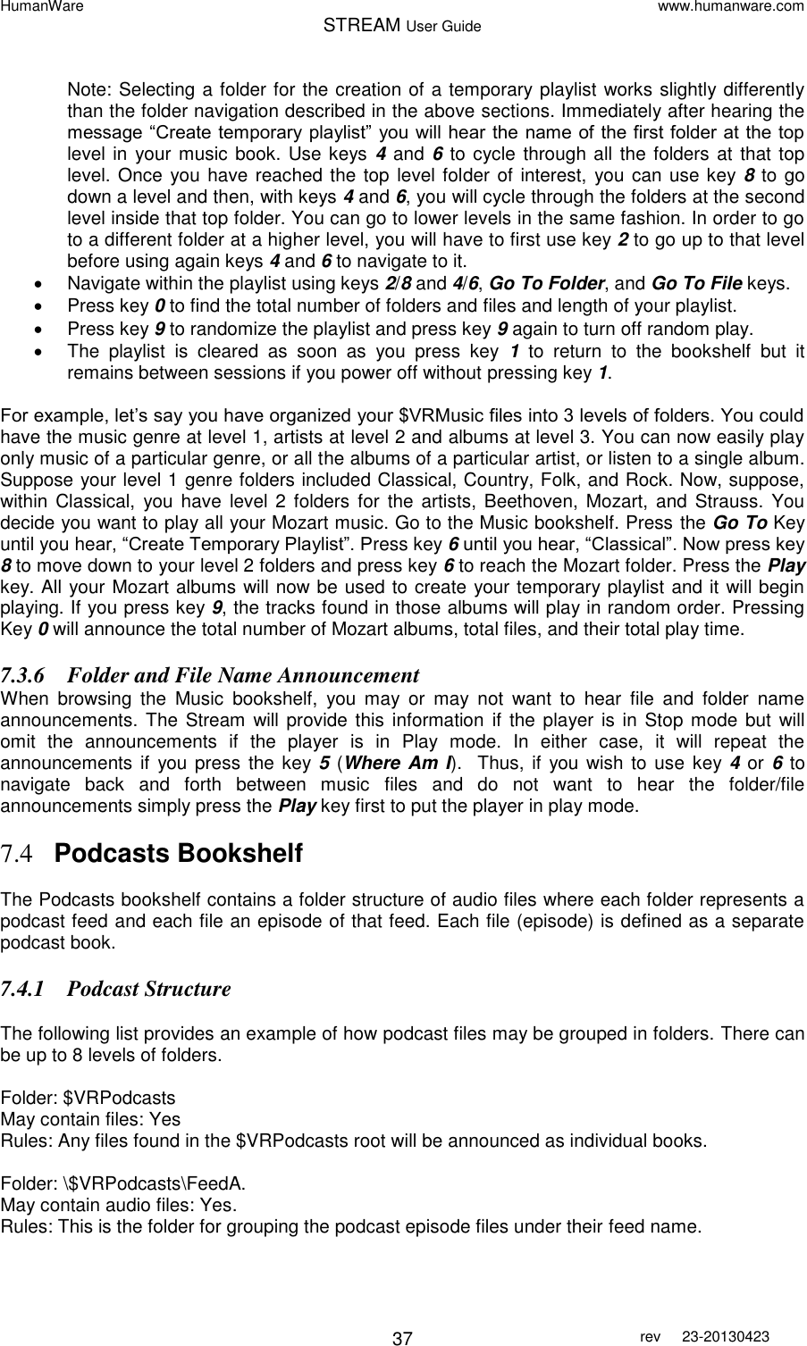 HumanWare www.humanware.com STREAM User Guide        37 rev  23-20130423   Note: Selecting a folder for the creation of a temporary playlist works slightly differently than the folder navigation described in the above sections. Immediately after hearing the message “Create temporary playlist” you will hear the name of the first folder at the top level in  your music book. Use keys  4 and 6  to cycle through all the folders at  that top level. Once  you have reached the top level folder of interest, you can use key 8 to go down a level and then, with keys 4 and 6, you will cycle through the folders at the second level inside that top folder. You can go to lower levels in the same fashion. In order to go to a different folder at a higher level, you will have to first use key 2 to go up to that level before using again keys 4 and 6 to navigate to it.   Navigate within the playlist using keys 2/8 and 4/6, Go To Folder, and Go To File keys.   Press key 0 to find the total number of folders and files and length of your playlist.   Press key 9 to randomize the playlist and press key 9 again to turn off random play.   The  playlist  is  cleared  as  soon  as  you  press  key  1  to  return  to  the  bookshelf  but  it remains between sessions if you power off without pressing key 1.  For example, let’s say you have organized your $VRMusic files into 3 levels of folders. You could have the music genre at level 1, artists at level 2 and albums at level 3. You can now easily play only music of a particular genre, or all the albums of a particular artist, or listen to a single album.  Suppose your level 1 genre folders included Classical, Country, Folk, and Rock. Now, suppose, within Classical,  you have  level 2  folders  for  the artists,  Beethoven, Mozart,  and  Strauss.  You decide you want to play all your Mozart music. Go to the Music bookshelf. Press the Go To Key until you hear, “Create Temporary Playlist”. Press key 6 until you hear, “Classical”. Now press key 8 to move down to your level 2 folders and press key 6 to reach the Mozart folder. Press the Play key. All your Mozart albums will now be used to create your temporary playlist and it will begin playing. If you press key 9, the tracks found in those albums will play in random order. Pressing Key 0 will announce the total number of Mozart albums, total files, and their total play time. 7.3.6 Folder and File Name Announcement When  browsing  the  Music  bookshelf,  you  may  or  may  not  want  to  hear  file  and  folder  name announcements.  The Stream will provide this  information  if  the  player is  in  Stop  mode but  will omit  the  announcements  if  the  player  is  in  Play  mode.  In  either  case,  it  will  repeat  the announcements  if you press  the key 5 (Where Am I).   Thus,  if  you wish  to use  key 4  or  6 to navigate  back  and  forth  between  music  files  and  do  not  want  to  hear  the  folder/file announcements simply press the Play key first to put the player in play mode.  7.4 Podcasts Bookshelf  The Podcasts bookshelf contains a folder structure of audio files where each folder represents a podcast feed and each file an episode of that feed. Each file (episode) is defined as a separate podcast book. 7.4.1 Podcast Structure  The following list provides an example of how podcast files may be grouped in folders. There can be up to 8 levels of folders.  Folder: $VRPodcasts May contain files: Yes Rules: Any files found in the $VRPodcasts root will be announced as individual books.  Folder: \$VRPodcasts\FeedA. May contain audio files: Yes. Rules: This is the folder for grouping the podcast episode files under their feed name. 