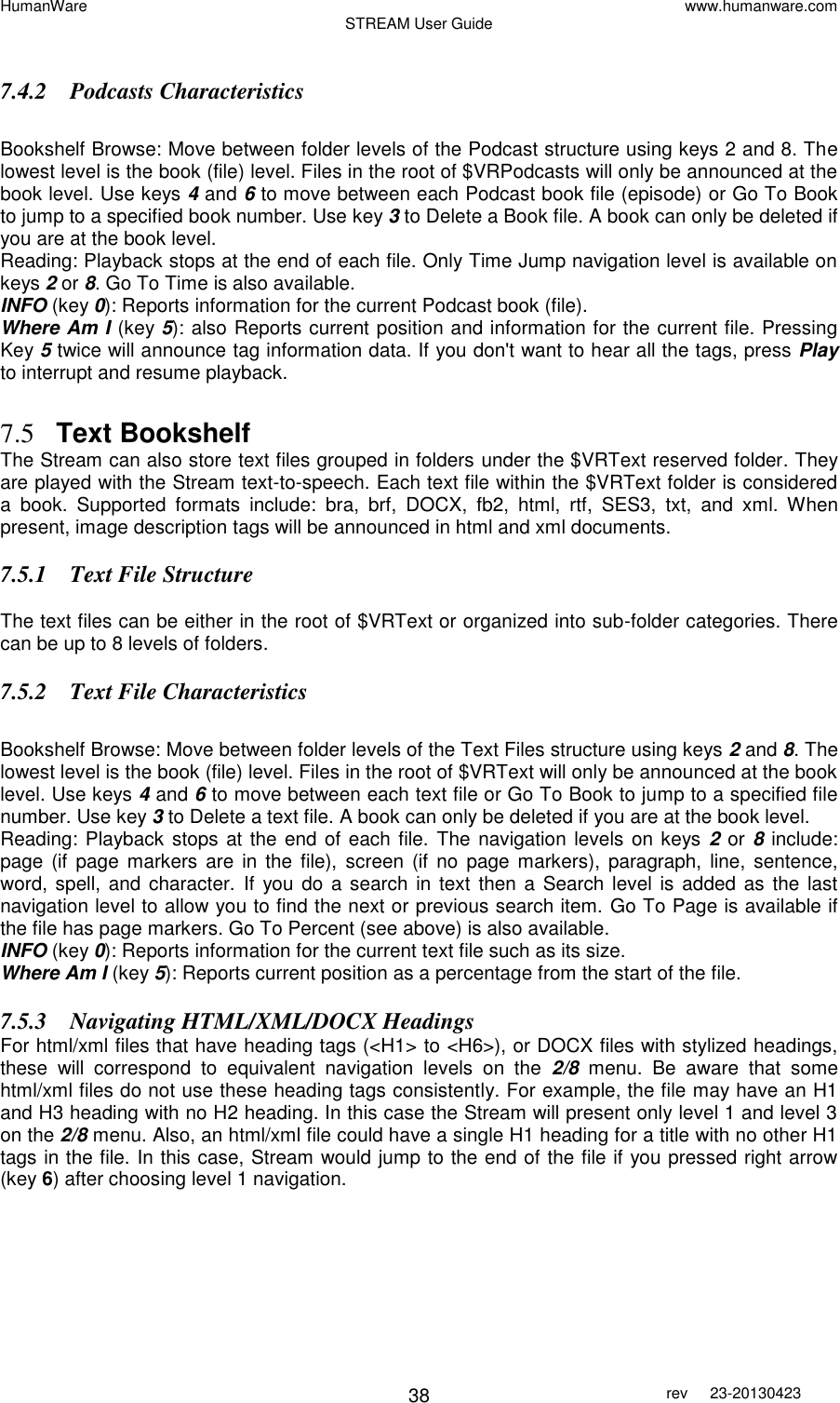 HumanWare www.humanware.com STREAM User Guide        38 rev  23-20130423    7.4.2 Podcasts Characteristics  Bookshelf Browse: Move between folder levels of the Podcast structure using keys 2 and 8. The lowest level is the book (file) level. Files in the root of $VRPodcasts will only be announced at the book level. Use keys 4 and 6 to move between each Podcast book file (episode) or Go To Book to jump to a specified book number. Use key 3 to Delete a Book file. A book can only be deleted if you are at the book level. Reading: Playback stops at the end of each file. Only Time Jump navigation level is available on keys 2 or 8. Go To Time is also available. INFO (key 0): Reports information for the current Podcast book (file). Where Am I (key 5): also Reports current position and information for the current file. Pressing Key 5 twice will announce tag information data. If you don&apos;t want to hear all the tags, press Play to interrupt and resume playback.  7.5 Text Bookshelf The Stream can also store text files grouped in folders under the $VRText reserved folder. They are played with the Stream text-to-speech. Each text file within the $VRText folder is considered a  book.  Supported  formats  include:  bra,  brf,  DOCX,  fb2,  html,  rtf,  SES3,  txt,  and  xml.  When present, image description tags will be announced in html and xml documents.  7.5.1 Text File Structure  The text files can be either in the root of $VRText or organized into sub-folder categories. There can be up to 8 levels of folders. 7.5.2 Text File Characteristics  Bookshelf Browse: Move between folder levels of the Text Files structure using keys 2 and 8. The lowest level is the book (file) level. Files in the root of $VRText will only be announced at the book level. Use keys 4 and 6 to move between each text file or Go To Book to jump to a specified file number. Use key 3 to Delete a text file. A book can only be deleted if you are at the book level. Reading: Playback stops at the end of each file. The navigation levels on keys 2 or 8 include: page (if  page markers are  in  the  file),  screen (if  no  page markers),  paragraph, line, sentence, word, spell, and character.  If  you do  a  search  in text  then  a Search level is added as the last navigation level to allow you to find the next or previous search item. Go To Page is available if the file has page markers. Go To Percent (see above) is also available. INFO (key 0): Reports information for the current text file such as its size. Where Am I (key 5): Reports current position as a percentage from the start of the file. 7.5.3 Navigating HTML/XML/DOCX Headings For html/xml files that have heading tags (&lt;H1&gt; to &lt;H6&gt;), or DOCX files with stylized headings, these  will  correspond  to  equivalent  navigation  levels  on  the  2/8  menu.  Be  aware  that  some html/xml files do not use these heading tags consistently. For example, the file may have an H1 and H3 heading with no H2 heading. In this case the Stream will present only level 1 and level 3 on the 2/8 menu. Also, an html/xml file could have a single H1 heading for a title with no other H1 tags in the file. In this case, Stream would jump to the end of the file if you pressed right arrow (key 6) after choosing level 1 navigation.   