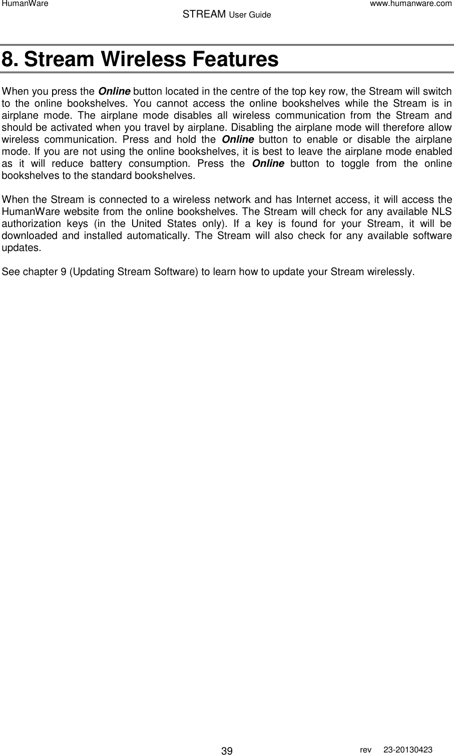 HumanWare www.humanware.com STREAM User Guide        39 rev  23-20130423   8. Stream Wireless Features  When you press the Online button located in the centre of the top key row, the Stream will switch to  the  online  bookshelves.  You  cannot  access  the  online  bookshelves  while  the  Stream  is  in airplane  mode.  The  airplane  mode  disables  all  wireless  communication  from  the  Stream  and should be activated when you travel by airplane. Disabling the airplane mode will therefore allow wireless  communication.  Press  and  hold  the  Online  button  to  enable  or  disable  the  airplane mode. If you are not using the online bookshelves, it is best to leave the airplane mode enabled as  it  will  reduce  battery  consumption.  Press  the  Online  button  to  toggle  from  the  online bookshelves to the standard bookshelves.  When the Stream is connected to a wireless network and has Internet access, it will access the HumanWare website from the online bookshelves. The Stream will check for any available NLS authorization  keys  (in  the  United  States  only).  If  a  key  is  found  for  your  Stream,  it  will  be downloaded  and  installed  automatically. The  Stream will also check  for  any available software updates.   See chapter 9 (Updating Stream Software) to learn how to update your Stream wirelessly.    