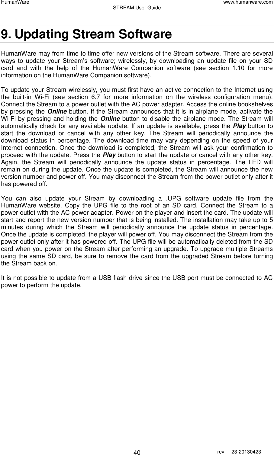 HumanWare www.humanware.com STREAM User Guide        40 rev  23-20130423    9. Updating Stream Software  HumanWare may from time to time offer new versions of the Stream software. There are several ways  to  update  your  Stream’s  software;  wirelessly,  by  downloading  an  update  file  on  your  SD card  and  with  the  help  of  the  HumanWare  Companion  software  (see  section  1.10  for  more information on the HumanWare Companion software).  To update your Stream wirelessly, you must first have an active connection to the Internet using the  built-in  Wi-Fi  (see  section  6.7  for  more  information  on  the  wireless  configuration  menu). Connect the Stream to a power outlet with the AC power adapter. Access the online bookshelves by pressing the Online button. If the Stream announces that it is in airplane mode, activate the Wi-Fi by pressing and holding the Online button to disable the airplane mode. The Stream will automatically check for any available update. If an update is available, press the Play button to start  the  download  or  cancel  with  any  other  key.  The  Stream  will  periodically  announce  the download status  in  percentage. The  download time  may vary depending  on  the speed  of  your Internet connection. Once the download is completed, the Stream will ask your confirmation to proceed with the update. Press the Play button to start the update or cancel with any other key. Again,  the  Stream  will  periodically  announce  the  update  status  in  percentage.  The  LED  will remain on during the update. Once the update is completed, the Stream will announce the new version number and power off. You may disconnect the Stream from the power outlet only after it has powered off.  You  can  also  update  your  Stream  by  downloading  a  .UPG  software  update  file  from  the HumanWare  website.  Copy  the  UPG  file  to  the  root  of  an  SD  card.  Connect  the  Stream  to  a power outlet with the AC power adapter. Power on the player and insert the card. The update will start and report the new version number that is being installed. The installation may take up to 5 minutes  during  which  the  Stream  will  periodically  announce  the  update  status  in  percentage. Once the update is completed, the player will power off. You may disconnect the Stream from the power outlet only after it has powered off. The UPG file will be automatically deleted from the SD card when you power on the Stream after performing an upgrade. To upgrade multiple Streams using the same SD card, be sure to remove the card from the upgraded Stream before turning the Stream back on.   It is not possible to update from a USB flash drive since the USB port must be connected to AC power to perform the update.   