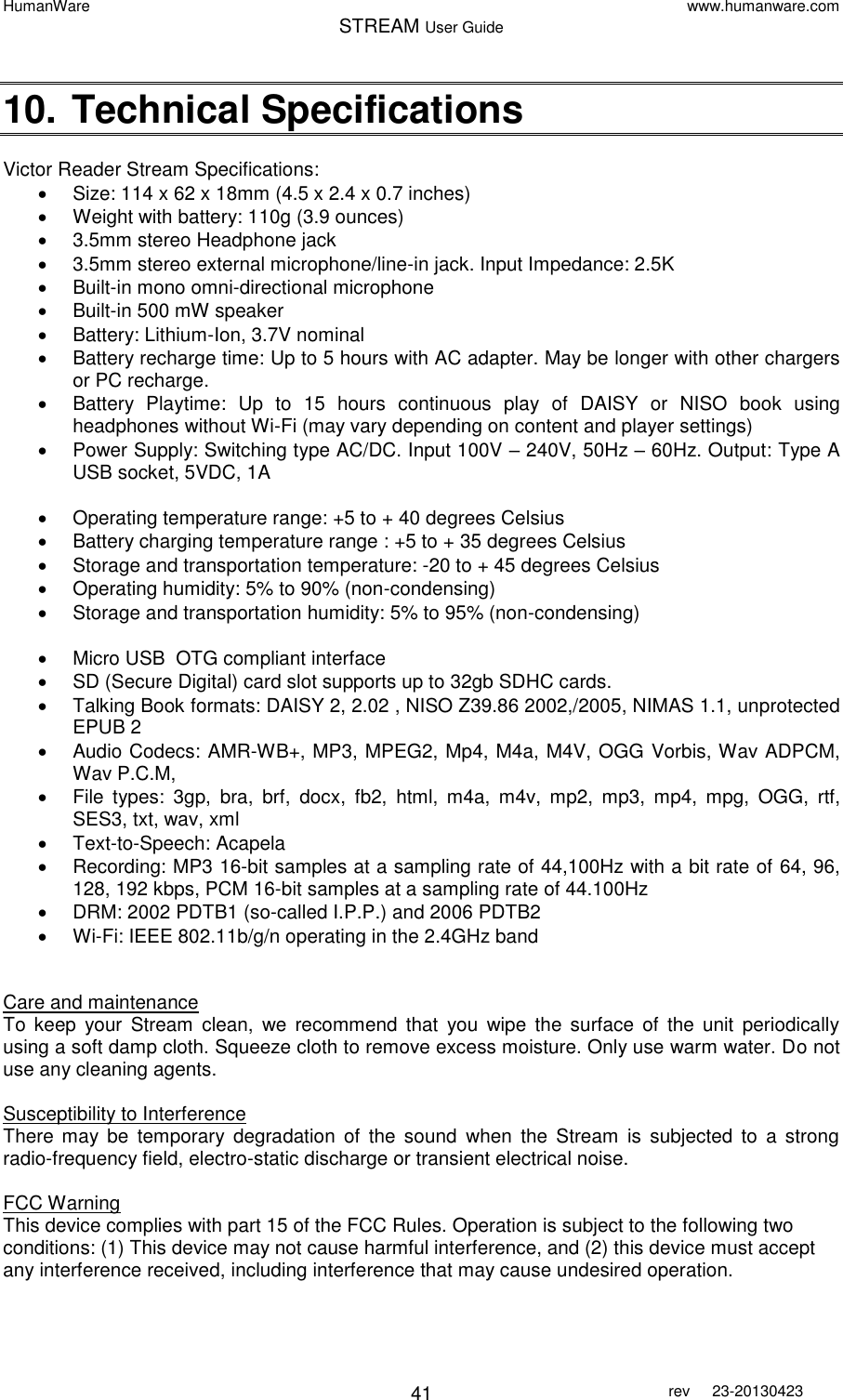 HumanWare www.humanware.com STREAM User Guide        41 rev  23-20130423   10. Technical Specifications   Victor Reader Stream Specifications:   Size: 114 x 62 x 18mm (4.5 x 2.4 x 0.7 inches)   Weight with battery: 110g (3.9 ounces)   3.5mm stereo Headphone jack   3.5mm stereo external microphone/line-in jack. Input Impedance: 2.5K   Built-in mono omni-directional microphone   Built-in 500 mW speaker   Battery: Lithium-Ion, 3.7V nominal   Battery recharge time: Up to 5 hours with AC adapter. May be longer with other chargers or PC recharge.   Battery  Playtime:  Up  to  15  hours  continuous  play  of  DAISY  or  NISO  book  using headphones without Wi-Fi (may vary depending on content and player settings)   Power Supply: Switching type AC/DC. Input 100V – 240V, 50Hz – 60Hz. Output: Type A USB socket, 5VDC, 1A     Operating temperature range: +5 to + 40 degrees Celsius   Battery charging temperature range : +5 to + 35 degrees Celsius   Storage and transportation temperature: -20 to + 45 degrees Celsius   Operating humidity: 5% to 90% (non-condensing)   Storage and transportation humidity: 5% to 95% (non-condensing)    Micro USB  OTG compliant interface   SD (Secure Digital) card slot supports up to 32gb SDHC cards.   Talking Book formats: DAISY 2, 2.02 , NISO Z39.86 2002,/2005, NIMAS 1.1, unprotected EPUB 2   Audio Codecs: AMR-WB+, MP3, MPEG2, Mp4, M4a, M4V, OGG Vorbis, Wav ADPCM, Wav P.C.M,    File  types:  3gp,  bra,  brf,  docx,  fb2,  html,  m4a,  m4v,  mp2,  mp3,  mp4,  mpg,  OGG,  rtf, SES3, txt, wav, xml    Text-to-Speech: Acapela   Recording: MP3 16-bit samples at a sampling rate of 44,100Hz with a bit rate of 64, 96, 128, 192 kbps, PCM 16-bit samples at a sampling rate of 44.100Hz    DRM: 2002 PDTB1 (so-called I.P.P.) and 2006 PDTB2   Wi-Fi: IEEE 802.11b/g/n operating in the 2.4GHz band   Care and maintenance  To  keep  your  Stream  clean,  we  recommend  that  you  wipe  the  surface  of  the  unit  periodically using a soft damp cloth. Squeeze cloth to remove excess moisture. Only use warm water. Do not use any cleaning agents.  Susceptibility to Interference There  may  be  temporary  degradation  of  the  sound  when  the  Stream  is  subjected  to  a  strong radio-frequency field, electro-static discharge or transient electrical noise.  FCC Warning This device complies with part 15 of the FCC Rules. Operation is subject to the following two conditions: (1) This device may not cause harmful interference, and (2) this device must accept any interference received, including interference that may cause undesired operation.  