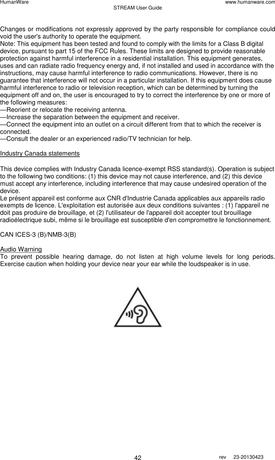 HumanWare www.humanware.com STREAM User Guide        42 rev  23-20130423    Changes or modifications not expressly approved by the party responsible for compliance could void the user&apos;s authority to operate the equipment. Note: This equipment has been tested and found to comply with the limits for a Class B digital device, pursuant to part 15 of the FCC Rules. These limits are designed to provide reasonable protection against harmful interference in a residential installation. This equipment generates, uses and can radiate radio frequency energy and, if not installed and used in accordance with the instructions, may cause harmful interference to radio communications. However, there is no guarantee that interference will not occur in a particular installation. If this equipment does cause harmful interference to radio or television reception, which can be determined by turning the equipment off and on, the user is encouraged to try to correct the interference by one or more of the following measures: —Reorient or relocate the receiving antenna. —Increase the separation between the equipment and receiver. —Connect the equipment into an outlet on a circuit different from that to which the receiver is connected. —Consult the dealer or an experienced radio/TV technician for help.  Industry Canada statements  This device complies with Industry Canada licence-exempt RSS standard(s). Operation is subject to the following two conditions: (1) this device may not cause interference, and (2) this device must accept any interference, including interference that may cause undesired operation of the device. Le présent appareil est conforme aux CNR d&apos;Industrie Canada applicables aux appareils radio exempts de licence. L&apos;exploitation est autorisée aux deux conditions suivantes : (1) l&apos;appareil ne doit pas produire de brouillage, et (2) l&apos;utilisateur de l&apos;appareil doit accepter tout brouillage radioélectrique subi, même si le brouillage est susceptible d&apos;en compromettre le fonctionnement.  CAN ICES-3 (B)/NMB-3(B)  Audio Warning To  prevent  possible  hearing  damage,  do  not  listen  at  high  volume  levels  for  long  periods. Exercise caution when holding your device near your ear while the loudspeaker is in use.    