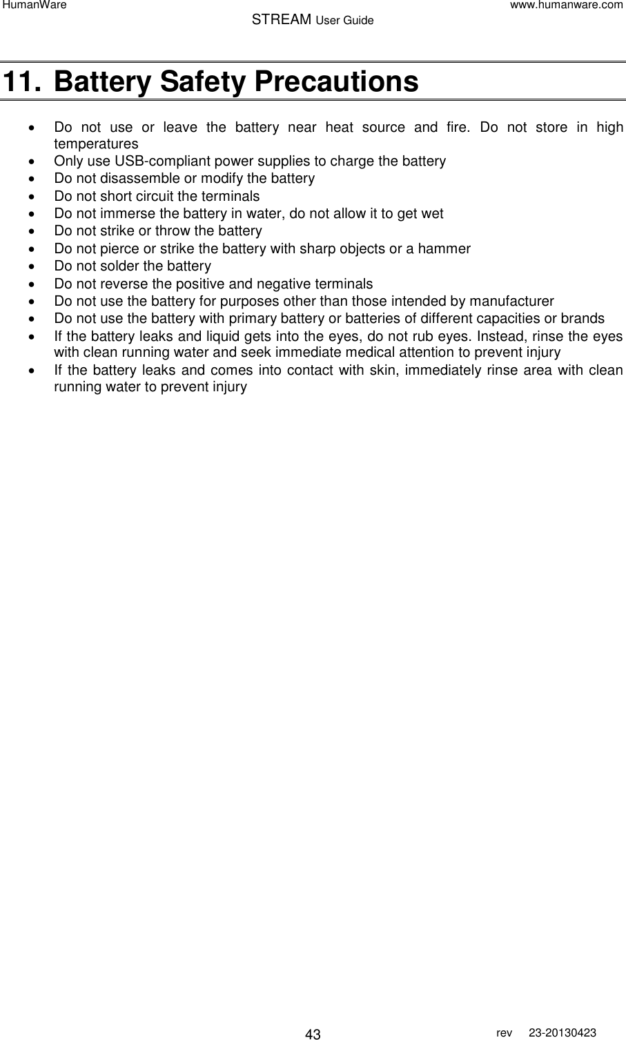 HumanWare www.humanware.com STREAM User Guide        43 rev  23-20130423   11. Battery Safety Precautions    Do  not  use  or  leave  the  battery  near  heat  source  and  fire.  Do  not  store  in  high temperatures    Only use USB-compliant power supplies to charge the battery   Do not disassemble or modify the battery   Do not short circuit the terminals   Do not immerse the battery in water, do not allow it to get wet   Do not strike or throw the battery   Do not pierce or strike the battery with sharp objects or a hammer   Do not solder the battery   Do not reverse the positive and negative terminals   Do not use the battery for purposes other than those intended by manufacturer   Do not use the battery with primary battery or batteries of different capacities or brands   If the battery leaks and liquid gets into the eyes, do not rub eyes. Instead, rinse the eyes with clean running water and seek immediate medical attention to prevent injury     If the battery leaks and comes into contact with skin, immediately rinse area with clean running water to prevent injury 