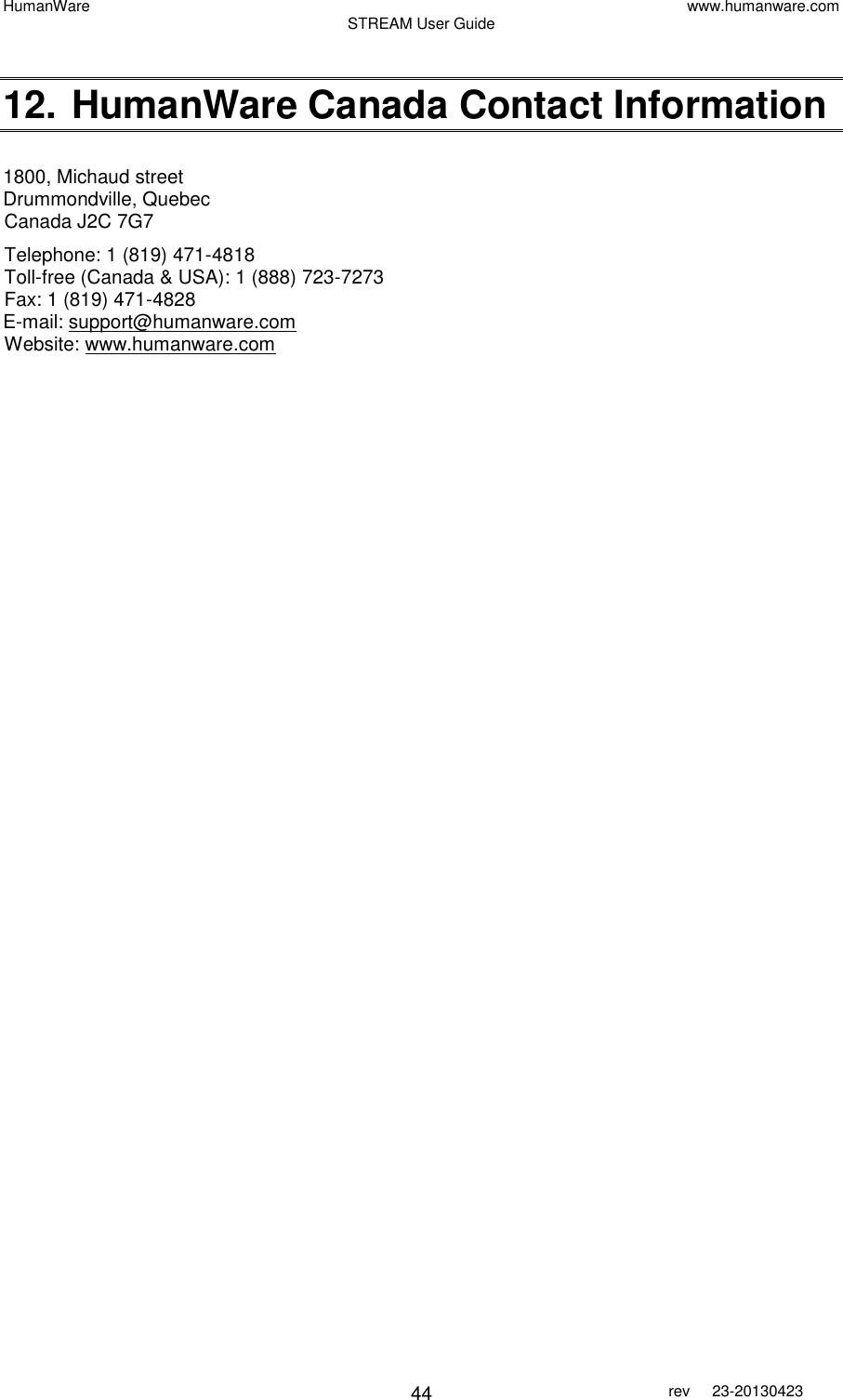 HumanWare www.humanware.com STREAM User Guide        44 rev  23-20130423    12. HumanWare Canada Contact Information  1800, Michaud street Drummondville, Quebec Canada J2C 7G7 Telephone: 1 (819) 471-4818  Toll-free (Canada &amp; USA): 1 (888) 723-7273 Fax: 1 (819) 471-4828 E-mail: support@humanware.com  Website: www.humanware.com    