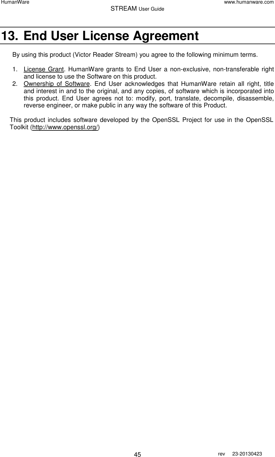 HumanWare www.humanware.com STREAM User Guide        45 rev  23-20130423   13. End User License Agreement  By using this product (Victor Reader Stream) you agree to the following minimum terms.  1.  License Grant.  HumanWare grants to  End User a non-exclusive, non-transferable right and license to use the Software on this product. 2.  Ownership  of  Software.  End  User  acknowledges  that  HumanWare  retain  all  right,  title and interest in and to the original, and any copies, of software which is incorporated into this  product.  End  User  agrees  not  to:  modify,  port,  translate,  decompile,  disassemble, reverse engineer, or make public in any way the software of this Product.  This product includes software developed by the OpenSSL  Project for use in the OpenSSL Toolkit (http://www.openssl.org/)  