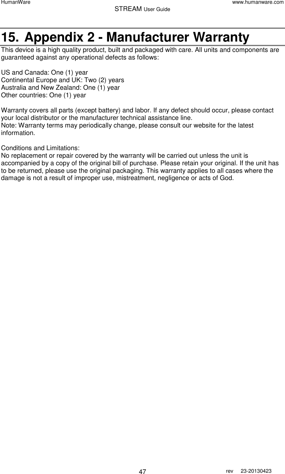 HumanWare www.humanware.com STREAM User Guide        47 rev  23-20130423   15. Appendix 2 - Manufacturer Warranty This device is a high quality product, built and packaged with care. All units and components are guaranteed against any operational defects as follows:  US and Canada: One (1) year Continental Europe and UK: Two (2) years Australia and New Zealand: One (1) year Other countries: One (1) year  Warranty covers all parts (except battery) and labor. If any defect should occur, please contact your local distributor or the manufacturer technical assistance line. Note: Warranty terms may periodically change, please consult our website for the latest information.  Conditions and Limitations: No replacement or repair covered by the warranty will be carried out unless the unit is accompanied by a copy of the original bill of purchase. Please retain your original. If the unit has to be returned, please use the original packaging. This warranty applies to all cases where the damage is not a result of improper use, mistreatment, negligence or acts of God.  