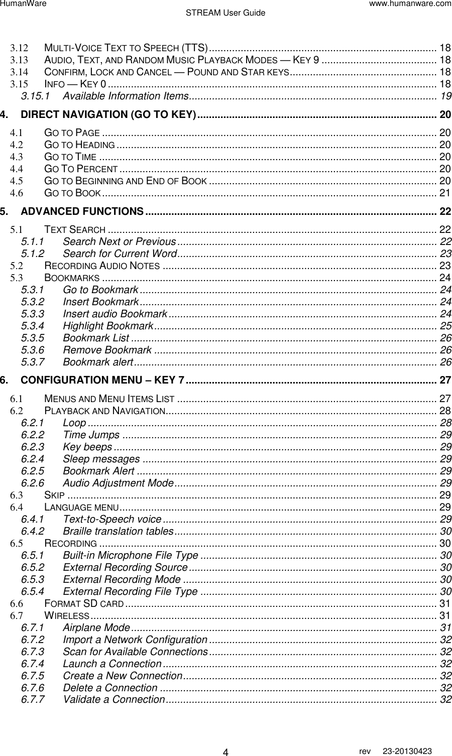 HumanWare www.humanware.com STREAM User Guide        4 rev  23-20130423    3.12 MULTI-VOICE TEXT TO SPEECH (TTS) ............................................................................... 18 3.13 AUDIO, TEXT, AND RANDOM MUSIC PLAYBACK MODES — KEY 9 ........................................ 18 3.14 CONFIRM, LOCK AND CANCEL — POUND AND STAR KEYS ................................................... 18 3.15 INFO — KEY 0 .................................................................................................................. 18 3.15.1 Available Information Items...................................................................................... 19 4. DIRECT NAVIGATION (GO TO KEY) ................................................................................... 20 4.1 GO TO PAGE .................................................................................................................... 20 4.2 GO TO HEADING ............................................................................................................... 20 4.3 GO TO TIME ..................................................................................................................... 20 4.4 GO TO PERCENT .............................................................................................................. 20 4.5 GO TO BEGINNING AND END OF BOOK ............................................................................... 20 4.6 GO TO BOOK .................................................................................................................... 21 5. ADVANCED FUNCTIONS ..................................................................................................... 22 5.1 TEXT SEARCH .................................................................................................................. 22 5.1.1 Search Next or Previous .......................................................................................... 22 5.1.2 Search for Current Word .......................................................................................... 23 5.2 RECORDING AUDIO NOTES ............................................................................................... 23 5.3 BOOKMARKS .................................................................................................................... 24 5.3.1 Go to Bookmark ....................................................................................................... 24 5.3.2 Insert Bookmark ....................................................................................................... 24 5.3.3 Insert audio Bookmark ............................................................................................. 24 5.3.4 Highlight Bookmark .................................................................................................. 25 5.3.5 Bookmark List .......................................................................................................... 26 5.3.6 Remove Bookmark .................................................................................................. 26 5.3.7 Bookmark alert ......................................................................................................... 26 6. CONFIGURATION MENU – KEY 7 ....................................................................................... 27 6.1 MENUS AND MENU ITEMS LIST .......................................................................................... 27 6.2 PLAYBACK AND NAVIGATION .............................................................................................. 28 6.2.1 Loop ......................................................................................................................... 28 6.2.2 Time Jumps ............................................................................................................. 29 6.2.3 Key beeps ................................................................................................................ 29 6.2.4 Sleep messages ...................................................................................................... 29 6.2.5 Bookmark Alert ........................................................................................................ 29 6.2.6 Audio Adjustment Mode ........................................................................................... 29 6.3 SKIP ................................................................................................................................ 29 6.4 LANGUAGE MENU .............................................................................................................. 29 6.4.1 Text-to-Speech voice ............................................................................................... 29 6.4.2 Braille translation tables ........................................................................................... 30 6.5 RECORDING ..................................................................................................................... 30 6.5.1 Built-in Microphone File Type .................................................................................. 30 6.5.2 External Recording Source ...................................................................................... 30 6.5.3 External Recording Mode ........................................................................................ 30 6.5.4 External Recording File Type .................................................................................. 30 6.6 FORMAT SD CARD ............................................................................................................ 31 6.7 WIRELESS ........................................................................................................................ 31 6.7.1 Airplane Mode .......................................................................................................... 31 6.7.2 Import a Network Configuration ............................................................................... 32 6.7.3 Scan for Available Connections ............................................................................... 32 6.7.4 Launch a Connection ............................................................................................... 32 6.7.5 Create a New Connection ........................................................................................ 32 6.7.6 Delete a Connection ................................................................................................ 32 6.7.7 Validate a Connection .............................................................................................. 32 