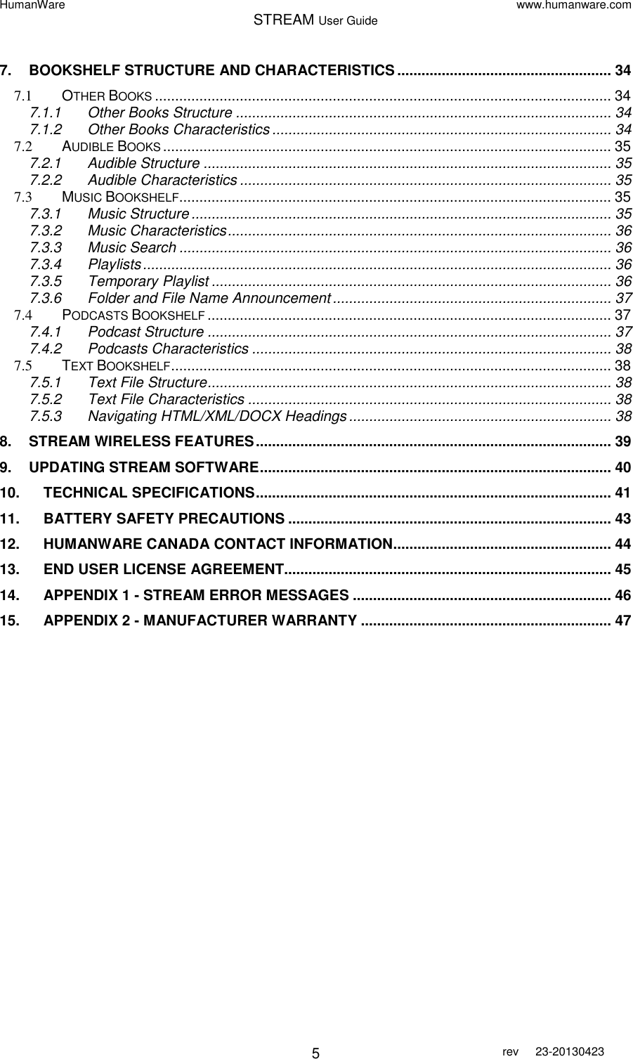 HumanWare www.humanware.com STREAM User Guide        5 rev  23-20130423   7. BOOKSHELF STRUCTURE AND CHARACTERISTICS ..................................................... 34 7.1 OTHER BOOKS ................................................................................................................. 34 7.1.1 Other Books Structure ............................................................................................. 34 7.1.2 Other Books Characteristics .................................................................................... 34 7.2 AUDIBLE BOOKS ............................................................................................................... 35 7.2.1 Audible Structure ..................................................................................................... 35 7.2.2 Audible Characteristics ............................................................................................ 35 7.3 MUSIC BOOKSHELF ........................................................................................................... 35 7.3.1 Music Structure ........................................................................................................ 35 7.3.2 Music Characteristics ............................................................................................... 36 7.3.3 Music Search ........................................................................................................... 36 7.3.4 Playlists .................................................................................................................... 36 7.3.5 Temporary Playlist ................................................................................................... 36 7.3.6 Folder and File Name Announcement ..................................................................... 37 7.4 PODCASTS BOOKSHELF .................................................................................................... 37 7.4.1 Podcast Structure .................................................................................................... 37 7.4.2 Podcasts Characteristics ......................................................................................... 38 7.5 TEXT BOOKSHELF ............................................................................................................. 38 7.5.1 Text File Structure .................................................................................................... 38 7.5.2 Text File Characteristics .......................................................................................... 38 7.5.3 Navigating HTML/XML/DOCX Headings ................................................................. 38 8. STREAM WIRELESS FEATURES ........................................................................................ 39 9. UPDATING STREAM SOFTWARE ....................................................................................... 40 10. TECHNICAL SPECIFICATIONS ........................................................................................ 41 11. BATTERY SAFETY PRECAUTIONS ................................................................................ 43 12. HUMANWARE CANADA CONTACT INFORMATION ...................................................... 44 13. END USER LICENSE AGREEMENT................................................................................. 45 14. APPENDIX 1 - STREAM ERROR MESSAGES ................................................................ 46 15. APPENDIX 2 - MANUFACTURER WARRANTY .............................................................. 47 