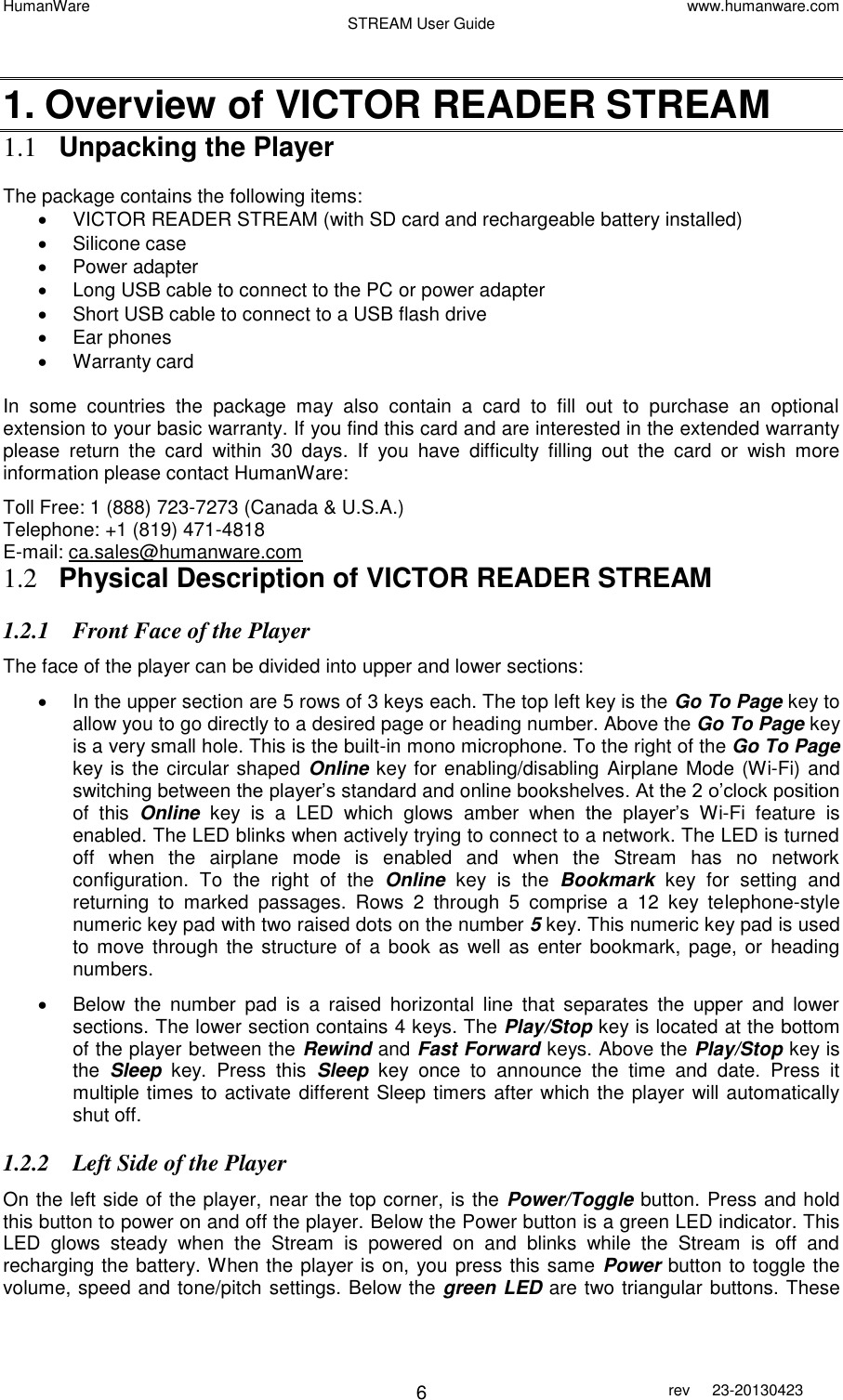 HumanWare www.humanware.com STREAM User Guide        6 rev  23-20130423    1. Overview of VICTOR READER STREAM 1.1 Unpacking the Player  The package contains the following items:   VICTOR READER STREAM (with SD card and rechargeable battery installed)   Silicone case   Power adapter   Long USB cable to connect to the PC or power adapter   Short USB cable to connect to a USB flash drive   Ear phones   Warranty card In  some  countries  the  package  may  also  contain  a  card  to  fill  out  to  purchase  an  optional extension to your basic warranty. If you find this card and are interested in the extended warranty please  return  the  card  within  30  days.  If  you  have  difficulty  filling  out  the  card  or  wish  more information please contact HumanWare: Toll Free: 1 (888) 723-7273 (Canada &amp; U.S.A.) Telephone: +1 (819) 471-4818  E-mail: ca.sales@humanware.com 1.2 Physical Description of VICTOR READER STREAM 1.2.1 Front Face of the Player  The face of the player can be divided into upper and lower sections:   In the upper section are 5 rows of 3 keys each. The top left key is the Go To Page key to allow you to go directly to a desired page or heading number. Above the Go To Page key is a very small hole. This is the built-in mono microphone. To the right of the Go To Page key is the circular shaped Online key for enabling/disabling Airplane Mode (Wi-Fi) and switching between the player’s standard and online bookshelves. At the 2 o’clock position of  this  Online  key  is  a  LED  which  glows  amber  when  the  player’s  Wi-Fi  feature  is enabled. The LED blinks when actively trying to connect to a network. The LED is turned off  when  the  airplane  mode  is  enabled  and  when  the  Stream  has  no  network configuration.  To  the  right  of  the  Online  key  is  the  Bookmark  key  for  setting  and returning  to  marked  passages.  Rows  2  through  5  comprise  a  12  key  telephone-style numeric key pad with two raised dots on the number 5 key. This numeric key pad is used to move through  the structure  of  a book as  well  as  enter bookmark, page, or  heading numbers.    Below  the  number  pad  is  a  raised  horizontal  line  that  separates  the  upper  and  lower sections. The lower section contains 4 keys. The Play/Stop key is located at the bottom of the player between the Rewind and Fast Forward keys. Above the Play/Stop key is the  Sleep  key.  Press  this  Sleep  key  once  to  announce  the  time  and  date.  Press  it multiple times to activate different Sleep timers after which the player will automatically shut off.  1.2.2 Left Side of the Player On the left side of the player, near the top corner, is the Power/Toggle button. Press and hold this button to power on and off the player. Below the Power button is a green LED indicator. This LED  glows  steady  when  the  Stream  is  powered  on  and  blinks  while  the  Stream  is  off  and recharging the battery. When the player is on, you press this same Power button to toggle the volume, speed and tone/pitch settings. Below the green LED are two triangular buttons. These 