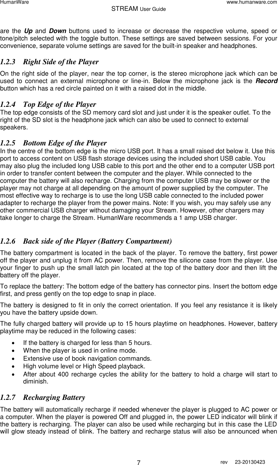 HumanWare www.humanware.com STREAM User Guide        7 rev  23-20130423   are  the  Up  and Down  buttons  used  to  increase  or  decrease  the respective  volume, speed  or tone/pitch selected with the toggle button. These settings are saved between sessions. For your convenience, separate volume settings are saved for the built-in speaker and headphones.  1.2.3 Right Side of the Player On the right side of the player, near the top corner, is the stereo microphone jack which can be used  to  connect  an  external  microphone  or  line-in.  Below  the  microphone  jack  is  the  Record button which has a red circle painted on it with a raised dot in the middle.  1.2.4 Top Edge of the Player The top edge consists of the SD memory card slot and just under it is the speaker outlet. To the right of the SD slot is the headphone jack which can also be used to connect to external speakers. 1.2.5 Bottom Edge of the Player In the centre of the bottom edge is the micro USB port. It has a small raised dot below it. Use this port to access content on USB flash storage devices using the included short USB cable. You may also plug the included long USB cable to this port and the other end to a computer USB port in order to transfer content between the computer and the player. While connected to the computer the battery will also recharge. Charging from the computer USB may be slower or the player may not charge at all depending on the amount of power supplied by the computer. The most effective way to recharge is to use the long USB cable connected to the included power adapter to recharge the player from the power mains. Note: If you wish, you may safely use any other commercial USB charger without damaging your Stream. However, other chargers may take longer to charge the Stream. HumanWare recommends a 1 amp USB charger.   1.2.6 Back side of the Player (Battery Compartment) The battery compartment is located in the back of the player. To remove the battery, first power off the player and unplug it from AC power. Then, remove the silicone case from the player. Use your finger to push up the small latch pin located at the top of the battery door and then lift the battery off the player. To replace the battery: The bottom edge of the battery has connector pins. Insert the bottom edge first, and press gently on the top edge to snap in place.  The battery is designed to fit in only the correct orientation. If you feel any resistance it is likely you have the battery upside down.  The fully charged battery will provide up to 15 hours playtime on headphones. However, battery playtime may be reduced in the following cases:   If the battery is charged for less than 5 hours.   When the player is used in online mode.   Extensive use of book navigation commands.    High volume level or High Speed playback.   After about 400 recharge  cycles the ability for the  battery to hold a charge  will start to diminish. 1.2.7 Recharging Battery The battery will automatically recharge if needed whenever the player is plugged to AC power or a computer. When the player is powered Off and plugged in, the power LED indicator will blink if the battery is recharging. The player can also be used while recharging but in this case the LED will glow steady instead of blink. The battery and recharge status will also be announced when 