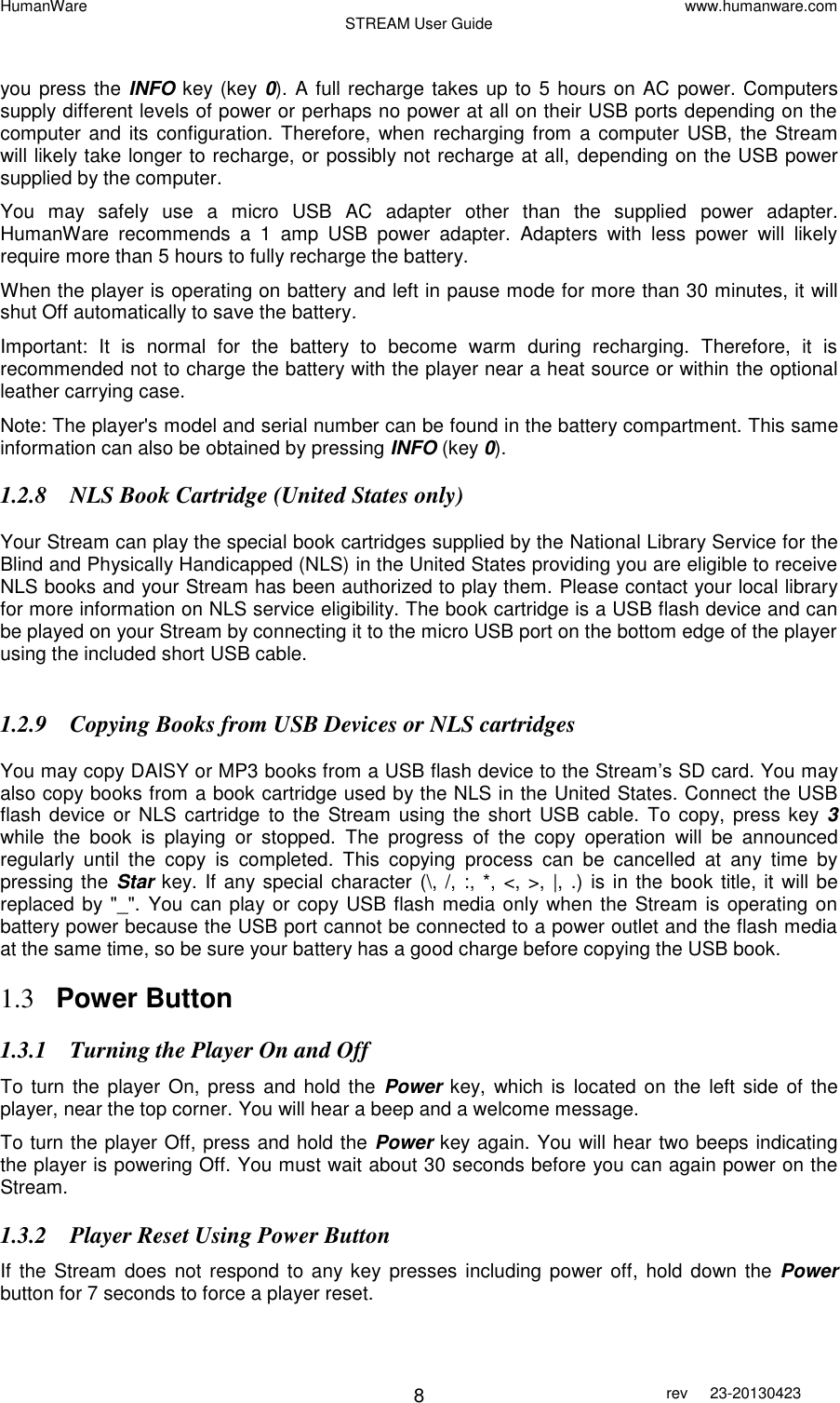 HumanWare www.humanware.com STREAM User Guide        8 rev  23-20130423    you press the INFO key (key 0). A full recharge takes up to 5 hours on AC power. Computers supply different levels of power or perhaps no power at all on their USB ports depending on the computer and its configuration.  Therefore, when  recharging from a computer USB, the  Stream will likely take longer to recharge, or possibly not recharge at all,  depending on the USB power supplied by the computer.   You  may  safely  use  a  micro  USB  AC  adapter  other  than  the  supplied  power  adapter. HumanWare  recommends  a  1  amp  USB  power  adapter.  Adapters  with  less  power  will  likely require more than 5 hours to fully recharge the battery. When the player is operating on battery and left in pause mode for more than 30 minutes, it will shut Off automatically to save the battery. Important:  It  is  normal  for  the  battery  to  become  warm  during  recharging.  Therefore,  it  is recommended not to charge the battery with the player near a heat source or within the optional leather carrying case. Note: The player&apos;s model and serial number can be found in the battery compartment. This same information can also be obtained by pressing INFO (key 0). 1.2.8 NLS Book Cartridge (United States only)  Your Stream can play the special book cartridges supplied by the National Library Service for the Blind and Physically Handicapped (NLS) in the United States providing you are eligible to receive NLS books and your Stream has been authorized to play them. Please contact your local library for more information on NLS service eligibility. The book cartridge is a USB flash device and can be played on your Stream by connecting it to the micro USB port on the bottom edge of the player using the included short USB cable.   1.2.9 Copying Books from USB Devices or NLS cartridges   You may copy DAISY or MP3 books from a USB flash device to the Stream’s SD card. You may also copy books from a book cartridge used by the NLS in the United States. Connect the USB flash device  or  NLS cartridge  to the  Stream  using  the  short USB cable.  To copy, press  key 3 while  the  book  is  playing  or  stopped.  The  progress  of  the  copy  operation  will  be  announced regularly  until  the  copy  is  completed.  This  copying  process  can  be  cancelled  at  any  time  by pressing the  Star key. If any special character  (\, /, :, *,  &lt;, &gt;, |, .)  is in the  book title, it will be replaced by &quot;_&quot;. You can play or copy USB flash media only when the Stream is operating on battery power because the USB port cannot be connected to a power outlet and the flash media at the same time, so be sure your battery has a good charge before copying the USB book.  1.3 Power Button  1.3.1 Turning the Player On and Off To  turn the player On,  press  and hold the  Power key, which is  located on  the left side of the player, near the top corner. You will hear a beep and a welcome message. To turn the player Off, press and hold the Power key again. You will hear two beeps indicating the player is powering Off. You must wait about 30 seconds before you can again power on the Stream. 1.3.2 Player Reset Using Power Button If the Stream  does  not respond to any key presses including power  off,  hold down the  Power button for 7 seconds to force a player reset. 