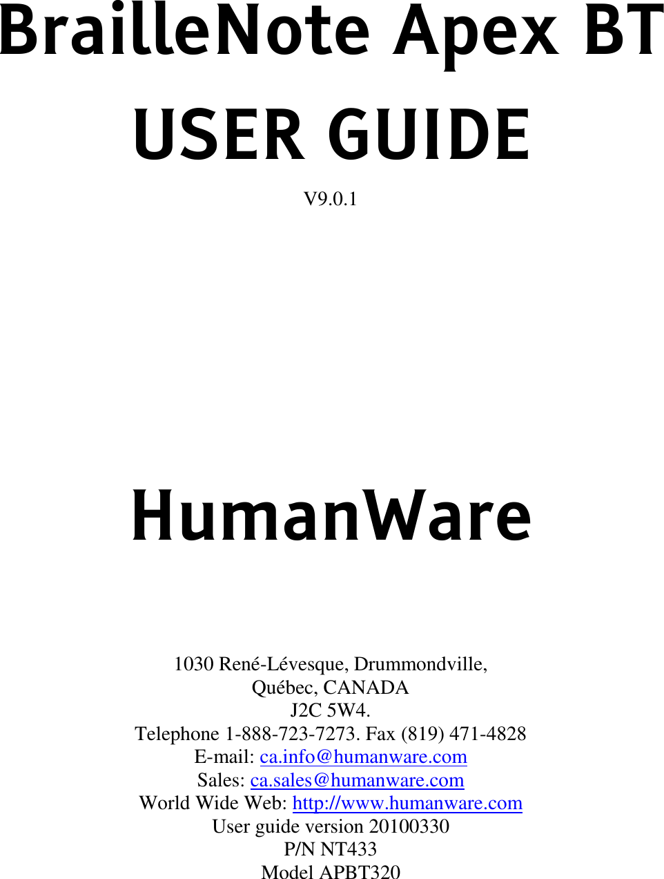 BrailleNote Apex BT USER GUIDE V9.0.1       HumanWare    1030 René-Lévesque, Drummondville,  Québec, CANADA J2C 5W4. Telephone 1-888-723-7273. Fax (819) 471-4828 E-mail: ca.info@humanware.com   Sales: ca.sales@humanware.com   World Wide Web: http://www.humanware.com   User guide version 20100330 P/N NT433 Model APBT320     