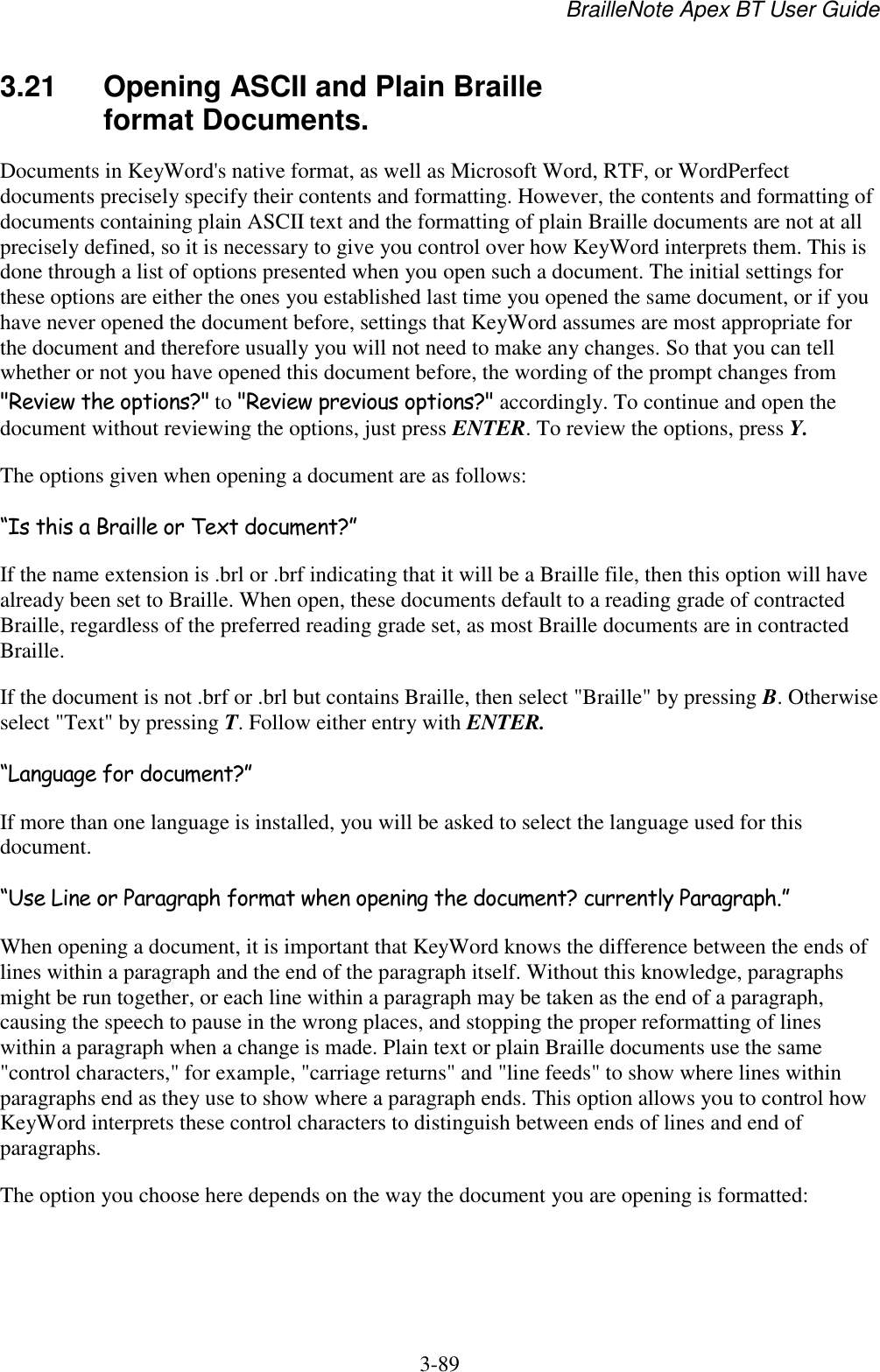 BrailleNote Apex BT User Guide   3-89   3.21  Opening ASCII and Plain Braille format Documents. Documents in KeyWord&apos;s native format, as well as Microsoft Word, RTF, or WordPerfect documents precisely specify their contents and formatting. However, the contents and formatting of documents containing plain ASCII text and the formatting of plain Braille documents are not at all precisely defined, so it is necessary to give you control over how KeyWord interprets them. This is done through a list of options presented when you open such a document. The initial settings for these options are either the ones you established last time you opened the same document, or if you have never opened the document before, settings that KeyWord assumes are most appropriate for the document and therefore usually you will not need to make any changes. So that you can tell whether or not you have opened this document before, the wording of the prompt changes from &quot;Review the options?&quot; to &quot;Review previous options?&quot; accordingly. To continue and open the document without reviewing the options, just press ENTER. To review the options, press Y. The options given when opening a document are as follows: “Is this a Braille or Text document?” If the name extension is .brl or .brf indicating that it will be a Braille file, then this option will have already been set to Braille. When open, these documents default to a reading grade of contracted Braille, regardless of the preferred reading grade set, as most Braille documents are in contracted Braille. If the document is not .brf or .brl but contains Braille, then select &quot;Braille&quot; by pressing B. Otherwise select &quot;Text&quot; by pressing T. Follow either entry with ENTER. “Language for document?” If more than one language is installed, you will be asked to select the language used for this document.  “Use Line or Paragraph format when opening the document? currently Paragraph.” When opening a document, it is important that KeyWord knows the difference between the ends of lines within a paragraph and the end of the paragraph itself. Without this knowledge, paragraphs might be run together, or each line within a paragraph may be taken as the end of a paragraph, causing the speech to pause in the wrong places, and stopping the proper reformatting of lines within a paragraph when a change is made. Plain text or plain Braille documents use the same &quot;control characters,&quot; for example, &quot;carriage returns&quot; and &quot;line feeds&quot; to show where lines within paragraphs end as they use to show where a paragraph ends. This option allows you to control how KeyWord interprets these control characters to distinguish between ends of lines and end of paragraphs. The option you choose here depends on the way the document you are opening is formatted: 