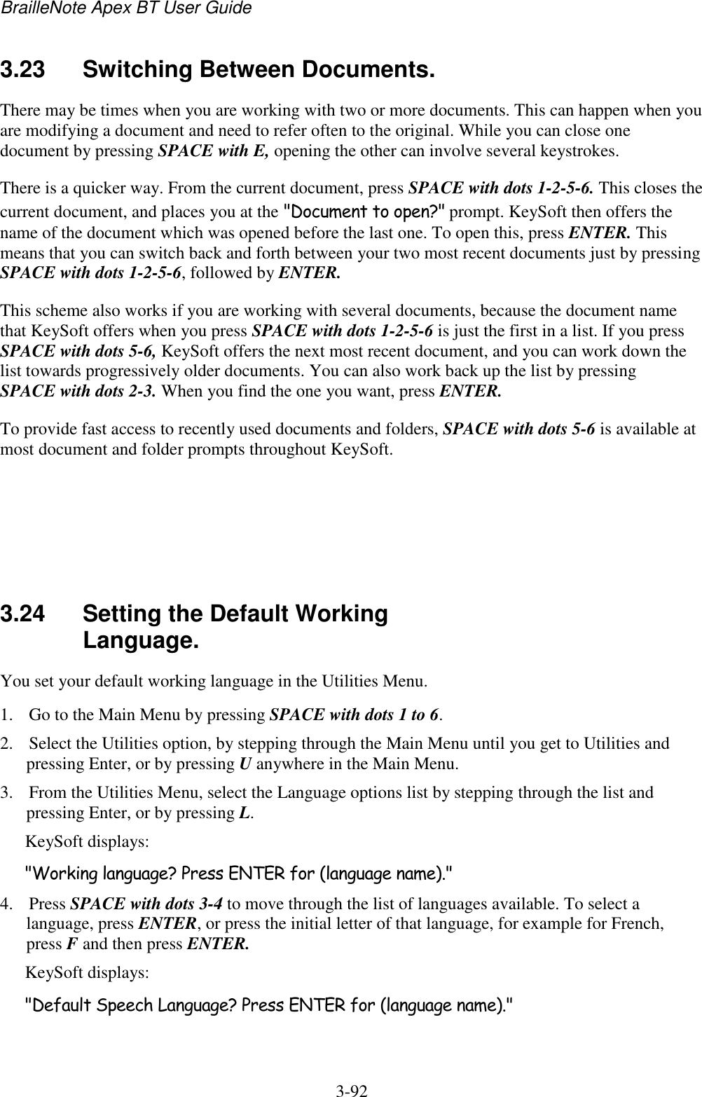 BrailleNote Apex BT User Guide   3-92   3.23  Switching Between Documents. There may be times when you are working with two or more documents. This can happen when you are modifying a document and need to refer often to the original. While you can close one document by pressing SPACE with E, opening the other can involve several keystrokes. There is a quicker way. From the current document, press SPACE with dots 1-2-5-6. This closes the current document, and places you at the &quot;Document to open?&quot; prompt. KeySoft then offers the name of the document which was opened before the last one. To open this, press ENTER. This means that you can switch back and forth between your two most recent documents just by pressing SPACE with dots 1-2-5-6, followed by ENTER. This scheme also works if you are working with several documents, because the document name that KeySoft offers when you press SPACE with dots 1-2-5-6 is just the first in a list. If you press SPACE with dots 5-6, KeySoft offers the next most recent document, and you can work down the list towards progressively older documents. You can also work back up the list by pressing SPACE with dots 2-3. When you find the one you want, press ENTER. To provide fast access to recently used documents and folders, SPACE with dots 5-6 is available at most document and folder prompts throughout KeySoft.     3.24  Setting the Default Working Language. You set your default working language in the Utilities Menu. 1. Go to the Main Menu by pressing SPACE with dots 1 to 6. 2. Select the Utilities option, by stepping through the Main Menu until you get to Utilities and pressing Enter, or by pressing U anywhere in the Main Menu. 3. From the Utilities Menu, select the Language options list by stepping through the list and pressing Enter, or by pressing L. KeySoft displays: &quot;Working language? Press ENTER for (language name).&quot; 4. Press SPACE with dots 3-4 to move through the list of languages available. To select a language, press ENTER, or press the initial letter of that language, for example for French, press F and then press ENTER. KeySoft displays: &quot;Default Speech Language? Press ENTER for (language name).&quot; 