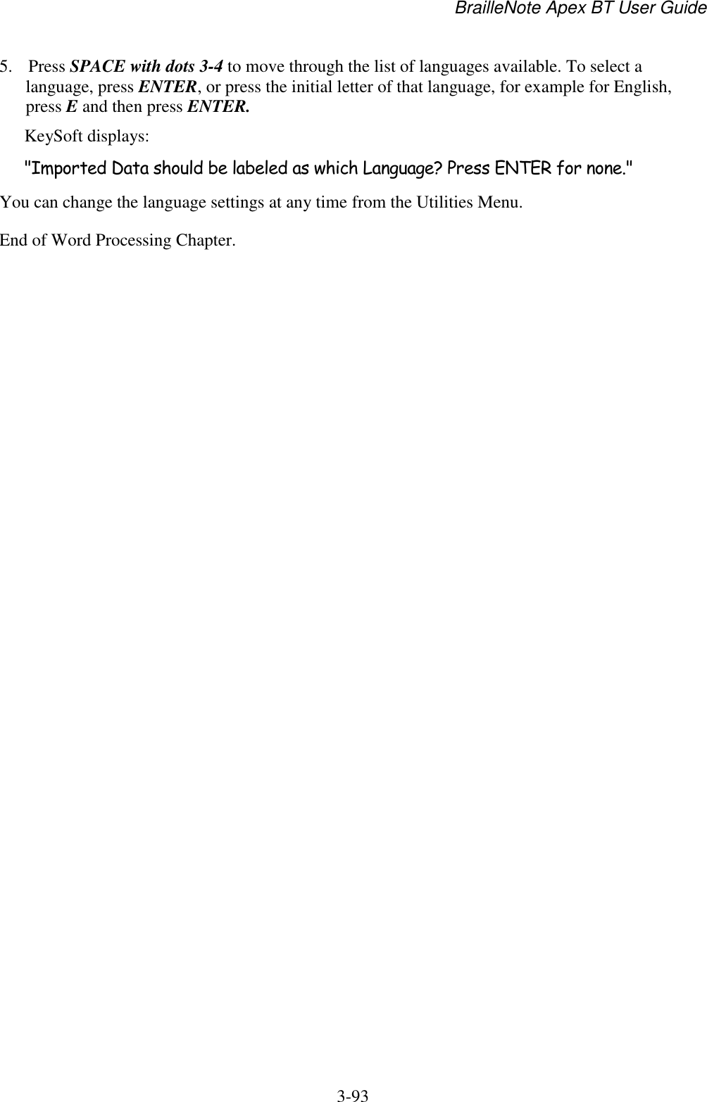 BrailleNote Apex BT User Guide   3-93   5. Press SPACE with dots 3-4 to move through the list of languages available. To select a language, press ENTER, or press the initial letter of that language, for example for English, press E and then press ENTER. KeySoft displays: &quot;Imported Data should be labeled as which Language? Press ENTER for none.&quot; You can change the language settings at any time from the Utilities Menu. End of Word Processing Chapter.  