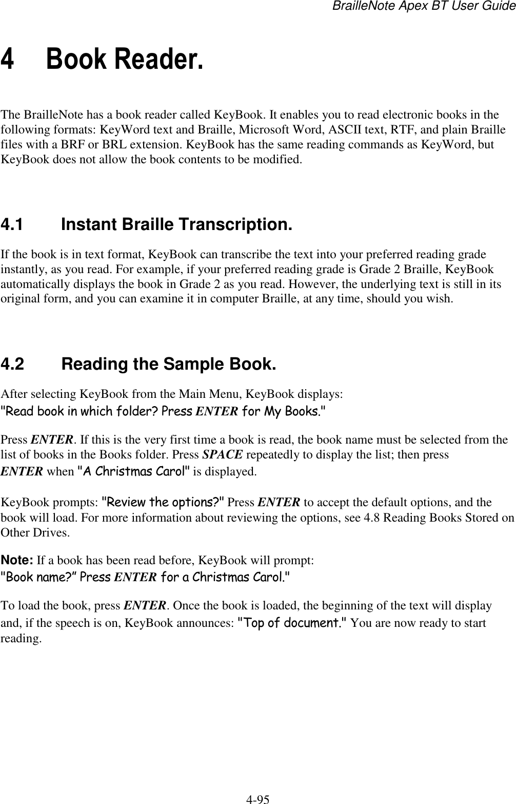 BrailleNote Apex BT User Guide   4-95   4 Book Reader. The BrailleNote has a book reader called KeyBook. It enables you to read electronic books in the following formats: KeyWord text and Braille, Microsoft Word, ASCII text, RTF, and plain Braille files with a BRF or BRL extension. KeyBook has the same reading commands as KeyWord, but KeyBook does not allow the book contents to be modified.   4.1  Instant Braille Transcription. If the book is in text format, KeyBook can transcribe the text into your preferred reading grade instantly, as you read. For example, if your preferred reading grade is Grade 2 Braille, KeyBook automatically displays the book in Grade 2 as you read. However, the underlying text is still in its original form, and you can examine it in computer Braille, at any time, should you wish.   4.2  Reading the Sample Book. After selecting KeyBook from the Main Menu, KeyBook displays: &quot;Read book in which folder? Press ENTER for My Books.&quot; Press ENTER. If this is the very first time a book is read, the book name must be selected from the list of books in the Books folder. Press SPACE repeatedly to display the list; then press ENTER when &quot;A Christmas Carol&quot; is displayed. KeyBook prompts: &quot;Review the options?&quot; Press ENTER to accept the default options, and the book will load. For more information about reviewing the options, see 4.8 Reading Books Stored on Other Drives. Note: If a book has been read before, KeyBook will prompt: &quot;Book name?” Press ENTER for a Christmas Carol.&quot; To load the book, press ENTER. Once the book is loaded, the beginning of the text will display and, if the speech is on, KeyBook announces: &quot;Top of document.&quot; You are now ready to start reading.   