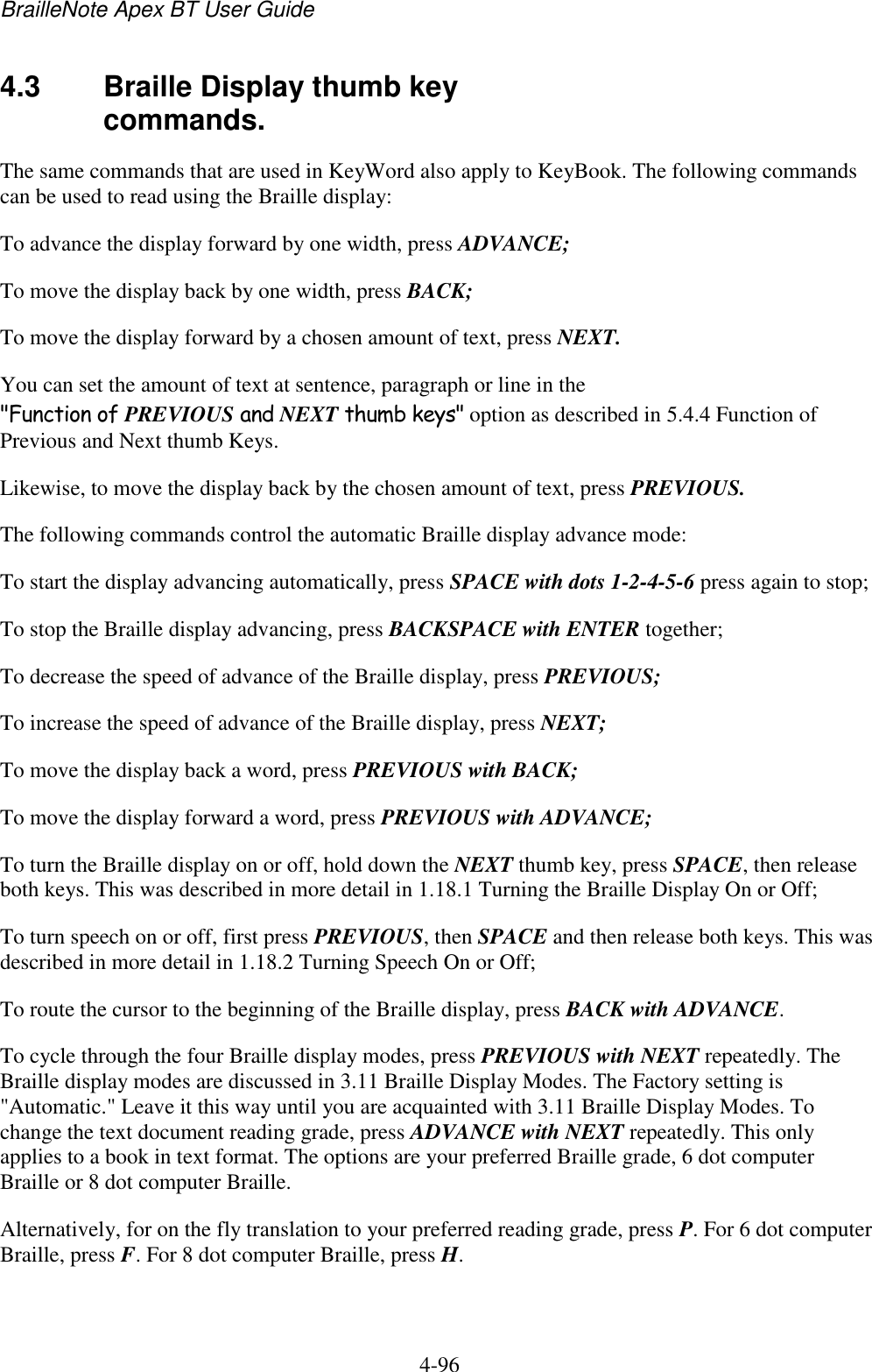 BrailleNote Apex BT User Guide   4-96   4.3  Braille Display thumb key commands. The same commands that are used in KeyWord also apply to KeyBook. The following commands can be used to read using the Braille display: To advance the display forward by one width, press ADVANCE; To move the display back by one width, press BACK; To move the display forward by a chosen amount of text, press NEXT. You can set the amount of text at sentence, paragraph or line in the &quot;Function of PREVIOUS and NEXT thumb keys&quot; option as described in 5.4.4 Function of Previous and Next thumb Keys. Likewise, to move the display back by the chosen amount of text, press PREVIOUS. The following commands control the automatic Braille display advance mode: To start the display advancing automatically, press SPACE with dots 1-2-4-5-6 press again to stop; To stop the Braille display advancing, press BACKSPACE with ENTER together; To decrease the speed of advance of the Braille display, press PREVIOUS; To increase the speed of advance of the Braille display, press NEXT; To move the display back a word, press PREVIOUS with BACK; To move the display forward a word, press PREVIOUS with ADVANCE; To turn the Braille display on or off, hold down the NEXT thumb key, press SPACE, then release both keys. This was described in more detail in 1.18.1 Turning the Braille Display On or Off; To turn speech on or off, first press PREVIOUS, then SPACE and then release both keys. This was described in more detail in 1.18.2 Turning Speech On or Off; To route the cursor to the beginning of the Braille display, press BACK with ADVANCE. To cycle through the four Braille display modes, press PREVIOUS with NEXT repeatedly. The Braille display modes are discussed in 3.11 Braille Display Modes. The Factory setting is &quot;Automatic.&quot; Leave it this way until you are acquainted with 3.11 Braille Display Modes. To change the text document reading grade, press ADVANCE with NEXT repeatedly. This only applies to a book in text format. The options are your preferred Braille grade, 6 dot computer Braille or 8 dot computer Braille. Alternatively, for on the fly translation to your preferred reading grade, press P. For 6 dot computer Braille, press F. For 8 dot computer Braille, press H.   