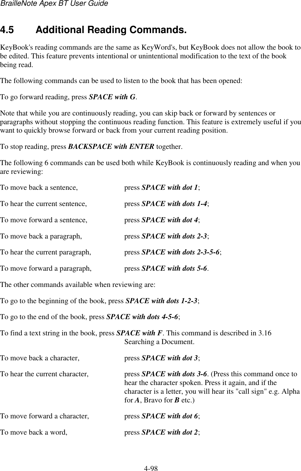 BrailleNote Apex BT User Guide   4-98   4.5  Additional Reading Commands. KeyBook&apos;s reading commands are the same as KeyWord&apos;s, but KeyBook does not allow the book to be edited. This feature prevents intentional or unintentional modification to the text of the book being read. The following commands can be used to listen to the book that has been opened: To go forward reading, press SPACE with G. Note that while you are continuously reading, you can skip back or forward by sentences or paragraphs without stopping the continuous reading function. This feature is extremely useful if you want to quickly browse forward or back from your current reading position. To stop reading, press BACKSPACE with ENTER together. The following 6 commands can be used both while KeyBook is continuously reading and when you are reviewing: To move back a sentence,  press SPACE with dot 1; To hear the current sentence,  press SPACE with dots 1-4; To move forward a sentence,  press SPACE with dot 4; To move back a paragraph,  press SPACE with dots 2-3; To hear the current paragraph,  press SPACE with dots 2-3-5-6; To move forward a paragraph,  press SPACE with dots 5-6. The other commands available when reviewing are: To go to the beginning of the book, press SPACE with dots 1-2-3; To go to the end of the book, press SPACE with dots 4-5-6; To find a text string in the book, press SPACE with F. This command is described in 3.16 Searching a Document. To move back a character,  press SPACE with dot 3; To hear the current character,  press SPACE with dots 3-6. (Press this command once to hear the character spoken. Press it again, and if the character is a letter, you will hear its &quot;call sign&quot; e.g. Alpha for A, Bravo for B etc.) To move forward a character,   press SPACE with dot 6; To move back a word,  press SPACE with dot 2; 