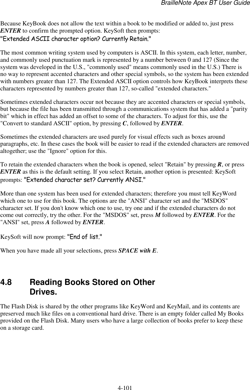 BrailleNote Apex BT User Guide   4-101   Because KeyBook does not allow the text within a book to be modified or added to, just press ENTER to confirm the prompted option. KeySoft then prompts: &quot;Extended ASCII character option? Currently Retain.&quot; The most common writing system used by computers is ASCII. In this system, each letter, number, and commonly used punctuation mark is represented by a number between 0 and 127 (Since the system was developed in the U.S., &quot;commonly used&quot; means commonly used in the U.S.) There is no way to represent accented characters and other special symbols, so the system has been extended with numbers greater than 127. The Extended ASCII option controls how KeyBook interprets these characters represented by numbers greater than 127, so-called &quot;extended characters.&quot; Sometimes extended characters occur not because they are accented characters or special symbols, but because the file has been transmitted through a communications system that has added a &quot;parity bit&quot; which in effect has added an offset to some of the characters. To adjust for this, use the &quot;Convert to standard ASCII&quot; option, by pressing C, followed by ENTER. Sometimes the extended characters are used purely for visual effects such as boxes around paragraphs, etc. In these cases the book will be easier to read if the extended characters are removed altogether; use the &quot;Ignore&quot; option for this. To retain the extended characters when the book is opened, select &quot;Retain&quot; by pressing R, or press ENTER as this is the default setting. If you select Retain, another option is presented: KeySoft prompts: &quot;Extended character set? Currently ANSI.&quot; More than one system has been used for extended characters; therefore you must tell KeyWord which one to use for this book. The options are the &quot;ANSI&quot; character set and the &quot;MSDOS&quot; character set. If you don&apos;t know which one to use, try one and if the extended characters do not come out correctly, try the other. For the &quot;MSDOS&quot; set, press M followed by ENTER. For the &quot;ANSI&quot; set, press A followed by ENTER. KeySoft will now prompt: &quot;End of list.&quot; When you have made all your selections, press SPACE with E.   4.8  Reading Books Stored on Other Drives. The Flash Disk is shared by the other programs like KeyWord and KeyMail, and its contents are preserved much like files on a conventional hard drive. There is an empty folder called My Books provided on the Flash Disk. Many users who have a large collection of books prefer to keep these on a storage card.   