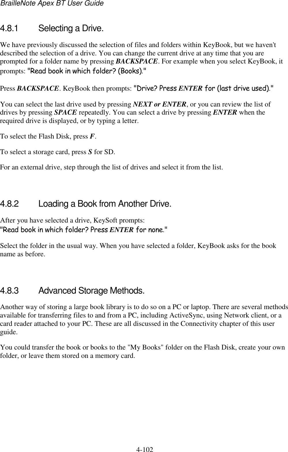 BrailleNote Apex BT User Guide   4-102   4.8.1  Selecting a Drive. We have previously discussed the selection of files and folders within KeyBook, but we haven&apos;t described the selection of a drive. You can change the current drive at any time that you are prompted for a folder name by pressing BACKSPACE. For example when you select KeyBook, it prompts: &quot;Read book in which folder? (Books).&quot; Press BACKSPACE. KeyBook then prompts: &quot;Drive? Press ENTER for (last drive used).&quot; You can select the last drive used by pressing NEXT or ENTER, or you can review the list of drives by pressing SPACE repeatedly. You can select a drive by pressing ENTER when the required drive is displayed, or by typing a letter.  To select the Flash Disk, press F. To select a storage card, press S for SD. For an external drive, step through the list of drives and select it from the list.   4.8.2  Loading a Book from Another Drive. After you have selected a drive, KeySoft prompts: &quot;Read book in which folder? Press ENTER for none.&quot; Select the folder in the usual way. When you have selected a folder, KeyBook asks for the book name as before.   4.8.3  Advanced Storage Methods. Another way of storing a large book library is to do so on a PC or laptop. There are several methods available for transferring files to and from a PC, including ActiveSync, using Network client, or a card reader attached to your PC. These are all discussed in the Connectivity chapter of this user guide. You could transfer the book or books to the &quot;My Books&quot; folder on the Flash Disk, create your own folder, or leave them stored on a memory card.   