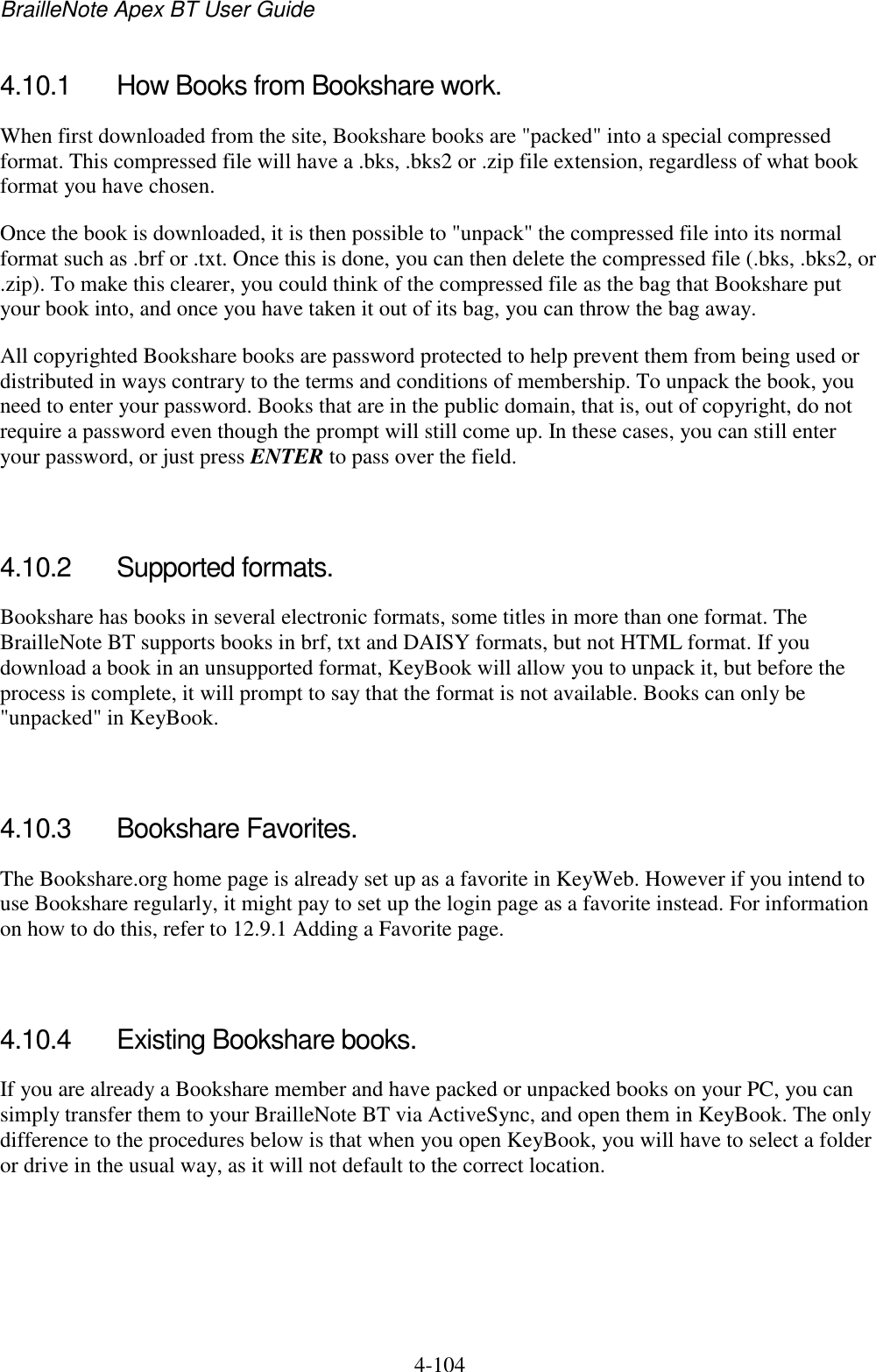 BrailleNote Apex BT User Guide   4-104   4.10.1  How Books from Bookshare work. When first downloaded from the site, Bookshare books are &quot;packed&quot; into a special compressed format. This compressed file will have a .bks, .bks2 or .zip file extension, regardless of what book format you have chosen. Once the book is downloaded, it is then possible to &quot;unpack&quot; the compressed file into its normal format such as .brf or .txt. Once this is done, you can then delete the compressed file (.bks, .bks2, or .zip). To make this clearer, you could think of the compressed file as the bag that Bookshare put your book into, and once you have taken it out of its bag, you can throw the bag away. All copyrighted Bookshare books are password protected to help prevent them from being used or distributed in ways contrary to the terms and conditions of membership. To unpack the book, you need to enter your password. Books that are in the public domain, that is, out of copyright, do not require a password even though the prompt will still come up. In these cases, you can still enter your password, or just press ENTER to pass over the field.   4.10.2  Supported formats. Bookshare has books in several electronic formats, some titles in more than one format. The BrailleNote BT supports books in brf, txt and DAISY formats, but not HTML format. If you download a book in an unsupported format, KeyBook will allow you to unpack it, but before the process is complete, it will prompt to say that the format is not available. Books can only be &quot;unpacked&quot; in KeyBook.   4.10.3  Bookshare Favorites. The Bookshare.org home page is already set up as a favorite in KeyWeb. However if you intend to use Bookshare regularly, it might pay to set up the login page as a favorite instead. For information on how to do this, refer to 12.9.1 Adding a Favorite page.   4.10.4  Existing Bookshare books. If you are already a Bookshare member and have packed or unpacked books on your PC, you can simply transfer them to your BrailleNote BT via ActiveSync, and open them in KeyBook. The only difference to the procedures below is that when you open KeyBook, you will have to select a folder or drive in the usual way, as it will not default to the correct location.   