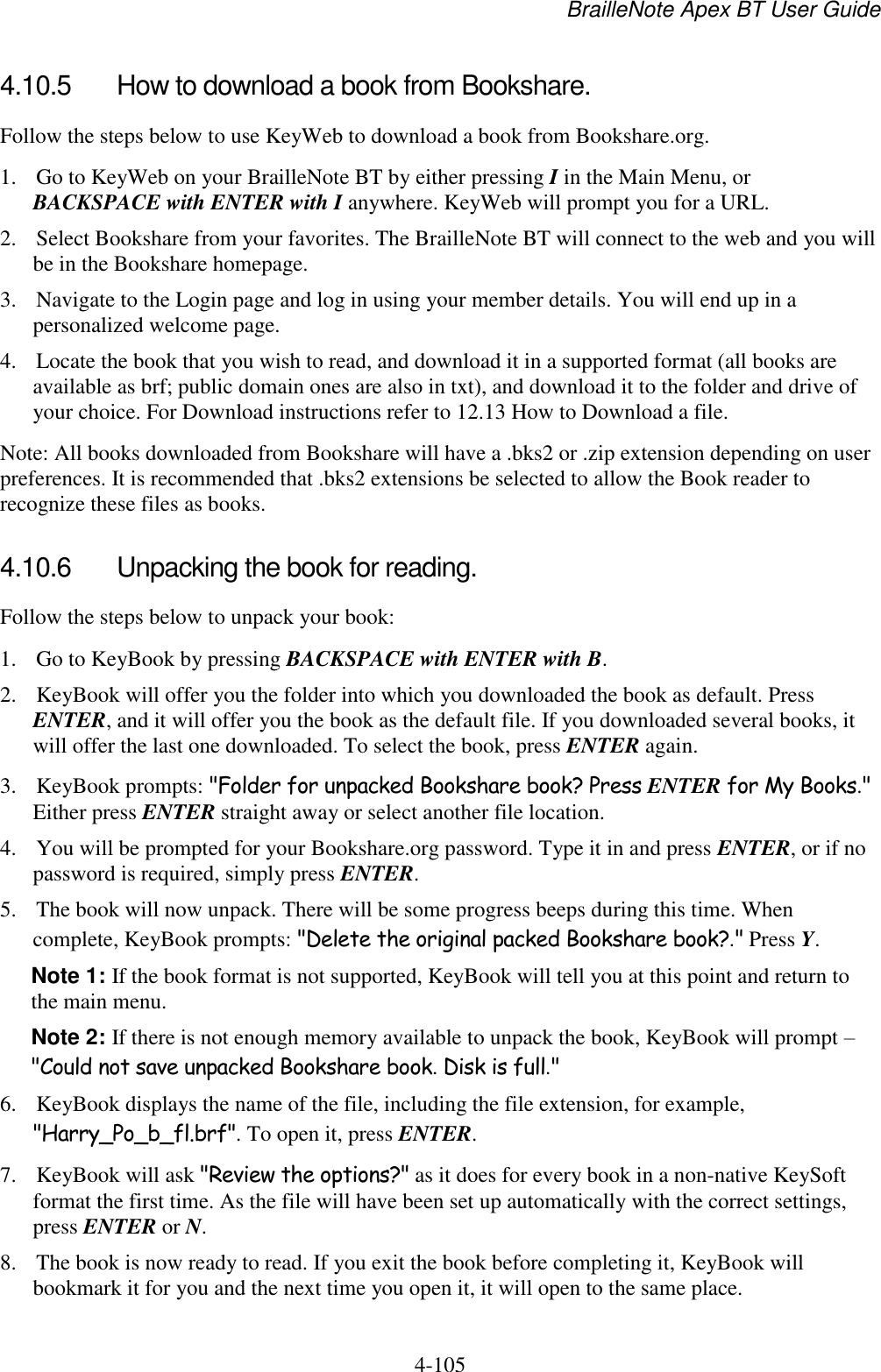 BrailleNote Apex BT User Guide   4-105   4.10.5  How to download a book from Bookshare. Follow the steps below to use KeyWeb to download a book from Bookshare.org. 1. Go to KeyWeb on your BrailleNote BT by either pressing I in the Main Menu, or BACKSPACE with ENTER with I anywhere. KeyWeb will prompt you for a URL. 2. Select Bookshare from your favorites. The BrailleNote BT will connect to the web and you will be in the Bookshare homepage. 3. Navigate to the Login page and log in using your member details. You will end up in a personalized welcome page. 4. Locate the book that you wish to read, and download it in a supported format (all books are available as brf; public domain ones are also in txt), and download it to the folder and drive of your choice. For Download instructions refer to 12.13 How to Download a file. Note: All books downloaded from Bookshare will have a .bks2 or .zip extension depending on user preferences. It is recommended that .bks2 extensions be selected to allow the Book reader to recognize these files as books.   4.10.6  Unpacking the book for reading. Follow the steps below to unpack your book: 1. Go to KeyBook by pressing BACKSPACE with ENTER with B. 2. KeyBook will offer you the folder into which you downloaded the book as default. Press ENTER, and it will offer you the book as the default file. If you downloaded several books, it will offer the last one downloaded. To select the book, press ENTER again. 3. KeyBook prompts: &quot;Folder for unpacked Bookshare book? Press ENTER for My Books.&quot; Either press ENTER straight away or select another file location. 4. You will be prompted for your Bookshare.org password. Type it in and press ENTER, or if no password is required, simply press ENTER. 5. The book will now unpack. There will be some progress beeps during this time. When complete, KeyBook prompts: &quot;Delete the original packed Bookshare book?.&quot; Press Y. Note 1: If the book format is not supported, KeyBook will tell you at this point and return to the main menu. Note 2: If there is not enough memory available to unpack the book, KeyBook will prompt – &quot;Could not save unpacked Bookshare book. Disk is full.&quot; 6. KeyBook displays the name of the file, including the file extension, for example, &quot;Harry_Po_b_fl.brf&quot;. To open it, press ENTER. 7. KeyBook will ask &quot;Review the options?&quot; as it does for every book in a non-native KeySoft format the first time. As the file will have been set up automatically with the correct settings, press ENTER or N. 8. The book is now ready to read. If you exit the book before completing it, KeyBook will bookmark it for you and the next time you open it, it will open to the same place. 