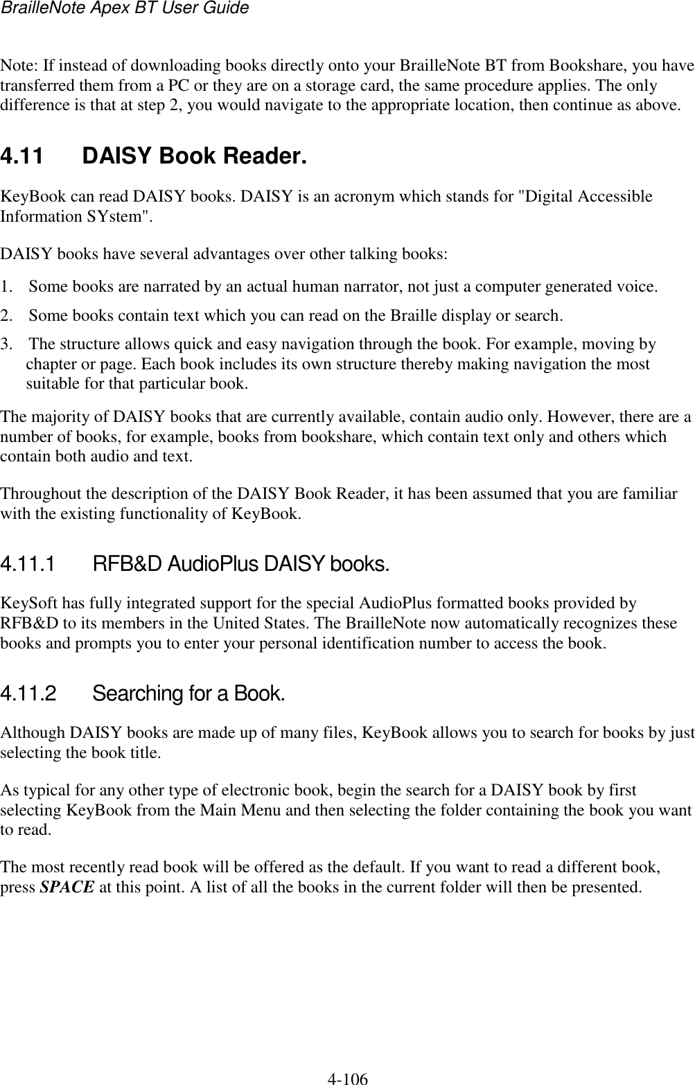 BrailleNote Apex BT User Guide   4-106   Note: If instead of downloading books directly onto your BrailleNote BT from Bookshare, you have transferred them from a PC or they are on a storage card, the same procedure applies. The only difference is that at step 2, you would navigate to the appropriate location, then continue as above.  4.11  DAISY Book Reader. KeyBook can read DAISY books. DAISY is an acronym which stands for &quot;Digital Accessible Information SYstem&quot;. DAISY books have several advantages over other talking books: 1. Some books are narrated by an actual human narrator, not just a computer generated voice. 2. Some books contain text which you can read on the Braille display or search. 3. The structure allows quick and easy navigation through the book. For example, moving by chapter or page. Each book includes its own structure thereby making navigation the most suitable for that particular book. The majority of DAISY books that are currently available, contain audio only. However, there are a number of books, for example, books from bookshare, which contain text only and others which contain both audio and text.  Throughout the description of the DAISY Book Reader, it has been assumed that you are familiar with the existing functionality of KeyBook.  4.11.1  RFB&amp;D AudioPlus DAISY books. KeySoft has fully integrated support for the special AudioPlus formatted books provided by RFB&amp;D to its members in the United States. The BrailleNote now automatically recognizes these books and prompts you to enter your personal identification number to access the book.  4.11.2  Searching for a Book. Although DAISY books are made up of many files, KeyBook allows you to search for books by just selecting the book title.  As typical for any other type of electronic book, begin the search for a DAISY book by first selecting KeyBook from the Main Menu and then selecting the folder containing the book you want to read. The most recently read book will be offered as the default. If you want to read a different book, press SPACE at this point. A list of all the books in the current folder will then be presented.   