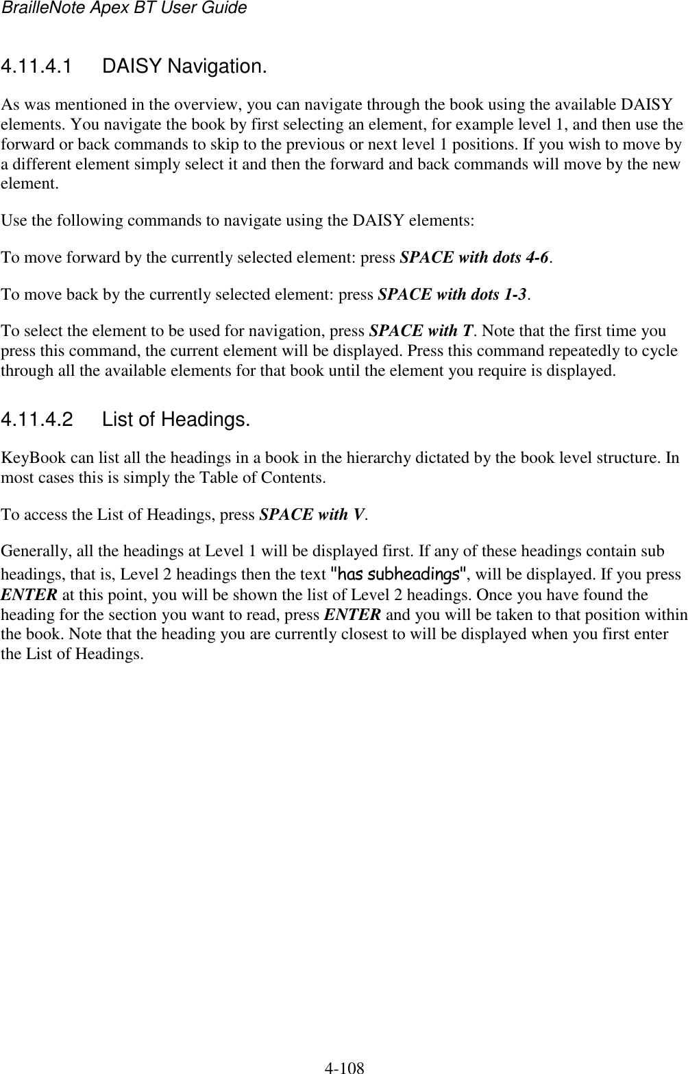 BrailleNote Apex BT User Guide   4-108   4.11.4.1  DAISY Navigation. As was mentioned in the overview, you can navigate through the book using the available DAISY elements. You navigate the book by first selecting an element, for example level 1, and then use the forward or back commands to skip to the previous or next level 1 positions. If you wish to move by a different element simply select it and then the forward and back commands will move by the new element. Use the following commands to navigate using the DAISY elements: To move forward by the currently selected element: press SPACE with dots 4-6. To move back by the currently selected element: press SPACE with dots 1-3. To select the element to be used for navigation, press SPACE with T. Note that the first time you press this command, the current element will be displayed. Press this command repeatedly to cycle through all the available elements for that book until the element you require is displayed.  4.11.4.2  List of Headings. KeyBook can list all the headings in a book in the hierarchy dictated by the book level structure. In most cases this is simply the Table of Contents.  To access the List of Headings, press SPACE with V. Generally, all the headings at Level 1 will be displayed first. If any of these headings contain sub headings, that is, Level 2 headings then the text &quot;has subheadings&quot;, will be displayed. If you press ENTER at this point, you will be shown the list of Level 2 headings. Once you have found the heading for the section you want to read, press ENTER and you will be taken to that position within the book. Note that the heading you are currently closest to will be displayed when you first enter the List of Headings.   