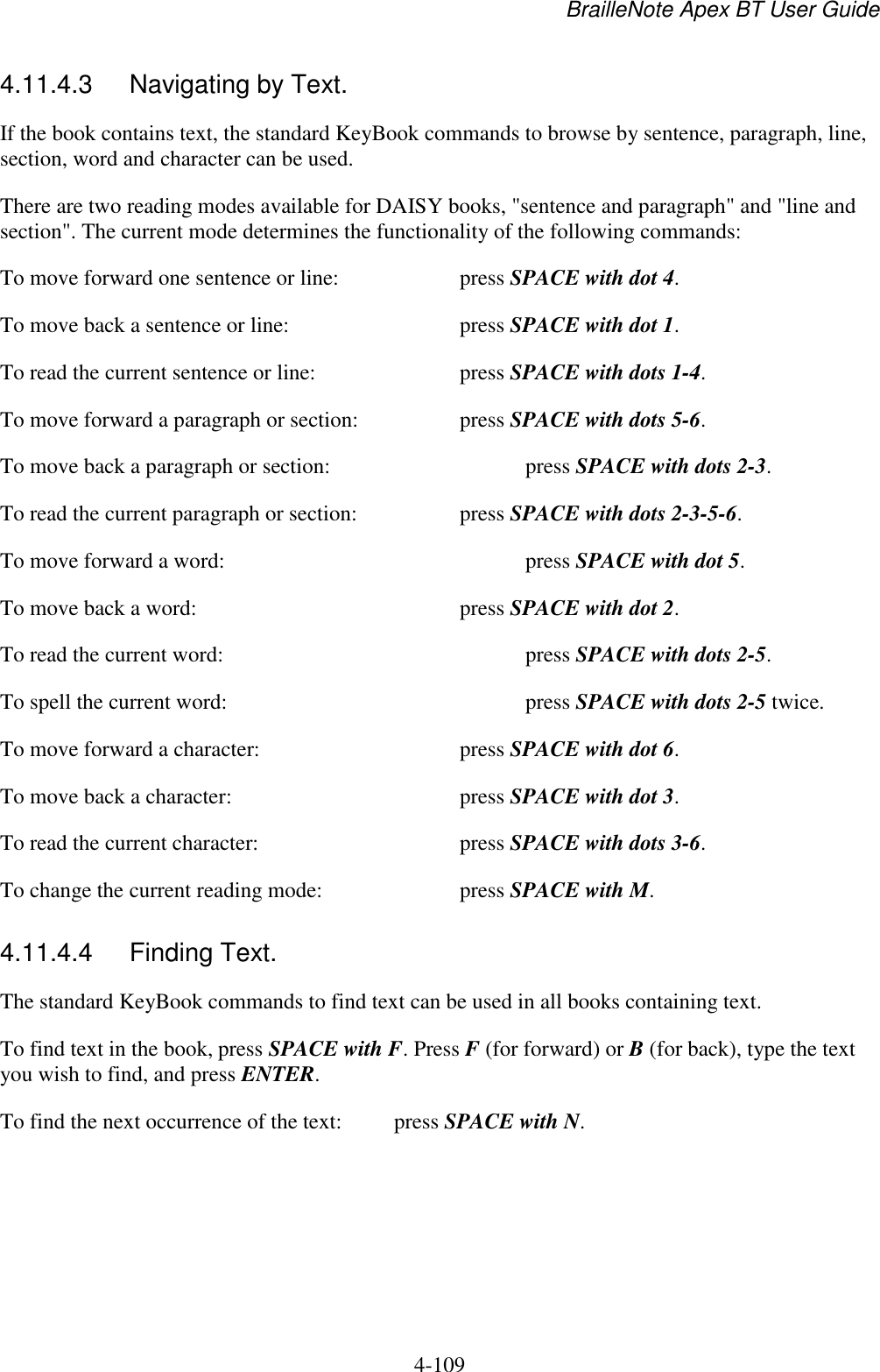 BrailleNote Apex BT User Guide   4-109   4.11.4.3  Navigating by Text. If the book contains text, the standard KeyBook commands to browse by sentence, paragraph, line, section, word and character can be used. There are two reading modes available for DAISY books, &quot;sentence and paragraph&quot; and &quot;line and section&quot;. The current mode determines the functionality of the following commands: To move forward one sentence or line:     press SPACE with dot 4. To move back a sentence or line:      press SPACE with dot 1. To read the current sentence or line:      press SPACE with dots 1-4. To move forward a paragraph or section:    press SPACE with dots 5-6. To move back a paragraph or section:       press SPACE with dots 2-3. To read the current paragraph or section:    press SPACE with dots 2-3-5-6. To move forward a word:          press SPACE with dot 5. To move back a word:        press SPACE with dot 2. To read the current word:          press SPACE with dots 2-5. To spell the current word:          press SPACE with dots 2-5 twice. To move forward a character:       press SPACE with dot 6. To move back a character:        press SPACE with dot 3. To read the current character:       press SPACE with dots 3-6. To change the current reading mode:     press SPACE with M.  4.11.4.4  Finding Text. The standard KeyBook commands to find text can be used in all books containing text.  To find text in the book, press SPACE with F. Press F (for forward) or B (for back), type the text you wish to find, and press ENTER. To find the next occurrence of the text:  press SPACE with N.  
