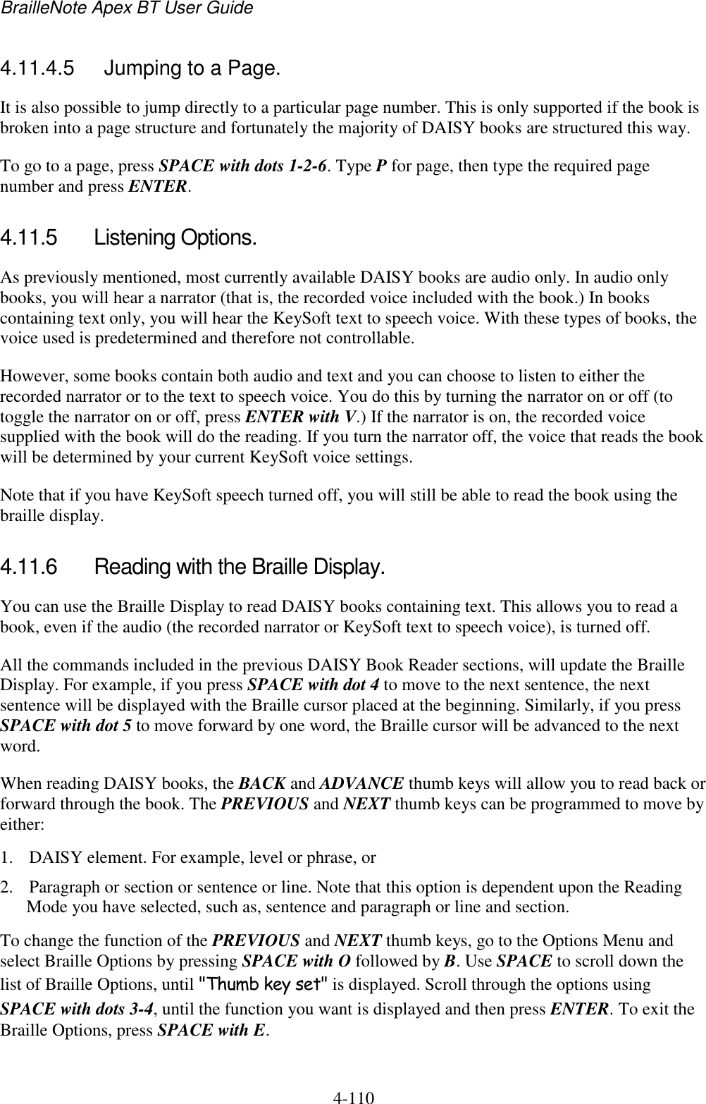 BrailleNote Apex BT User Guide   4-110   4.11.4.5  Jumping to a Page. It is also possible to jump directly to a particular page number. This is only supported if the book is broken into a page structure and fortunately the majority of DAISY books are structured this way.  To go to a page, press SPACE with dots 1-2-6. Type P for page, then type the required page number and press ENTER.  4.11.5  Listening Options. As previously mentioned, most currently available DAISY books are audio only. In audio only books, you will hear a narrator (that is, the recorded voice included with the book.) In books containing text only, you will hear the KeySoft text to speech voice. With these types of books, the voice used is predetermined and therefore not controllable.  However, some books contain both audio and text and you can choose to listen to either the recorded narrator or to the text to speech voice. You do this by turning the narrator on or off (to toggle the narrator on or off, press ENTER with V.) If the narrator is on, the recorded voice supplied with the book will do the reading. If you turn the narrator off, the voice that reads the book will be determined by your current KeySoft voice settings.  Note that if you have KeySoft speech turned off, you will still be able to read the book using the braille display.  4.11.6  Reading with the Braille Display. You can use the Braille Display to read DAISY books containing text. This allows you to read a book, even if the audio (the recorded narrator or KeySoft text to speech voice), is turned off. All the commands included in the previous DAISY Book Reader sections, will update the Braille Display. For example, if you press SPACE with dot 4 to move to the next sentence, the next sentence will be displayed with the Braille cursor placed at the beginning. Similarly, if you press SPACE with dot 5 to move forward by one word, the Braille cursor will be advanced to the next word. When reading DAISY books, the BACK and ADVANCE thumb keys will allow you to read back or forward through the book. The PREVIOUS and NEXT thumb keys can be programmed to move by either: 1. DAISY element. For example, level or phrase, or 2. Paragraph or section or sentence or line. Note that this option is dependent upon the Reading Mode you have selected, such as, sentence and paragraph or line and section. To change the function of the PREVIOUS and NEXT thumb keys, go to the Options Menu and select Braille Options by pressing SPACE with O followed by B. Use SPACE to scroll down the list of Braille Options, until &quot;Thumb key set&quot; is displayed. Scroll through the options using SPACE with dots 3-4, until the function you want is displayed and then press ENTER. To exit the Braille Options, press SPACE with E.  