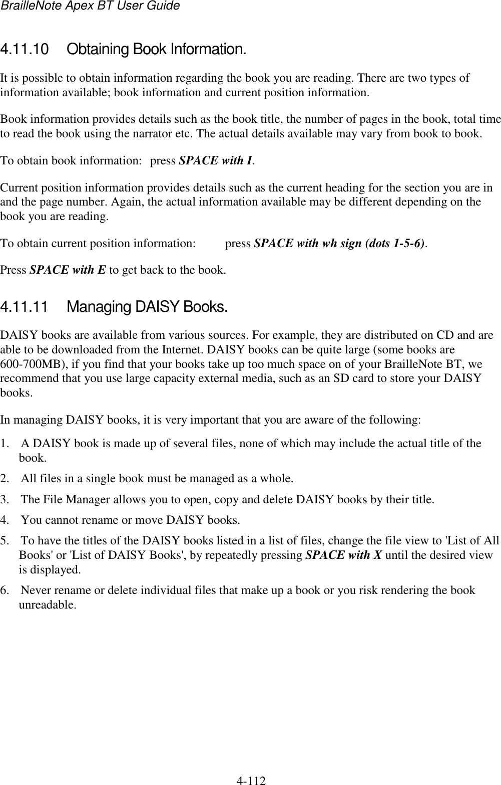 BrailleNote Apex BT User Guide   4-112   4.11.10  Obtaining Book Information. It is possible to obtain information regarding the book you are reading. There are two types of information available; book information and current position information. Book information provides details such as the book title, the number of pages in the book, total time to read the book using the narrator etc. The actual details available may vary from book to book. To obtain book information:  press SPACE with I. Current position information provides details such as the current heading for the section you are in and the page number. Again, the actual information available may be different depending on the book you are reading. To obtain current position information:  press SPACE with wh sign (dots 1-5-6). Press SPACE with E to get back to the book.   4.11.11  Managing DAISY Books. DAISY books are available from various sources. For example, they are distributed on CD and are able to be downloaded from the Internet. DAISY books can be quite large (some books are 600-700MB), if you find that your books take up too much space on of your BrailleNote BT, we recommend that you use large capacity external media, such as an SD card to store your DAISY books. In managing DAISY books, it is very important that you are aware of the following: 1. A DAISY book is made up of several files, none of which may include the actual title of the book.  2. All files in a single book must be managed as a whole. 3. The File Manager allows you to open, copy and delete DAISY books by their title.  4. You cannot rename or move DAISY books. 5. To have the titles of the DAISY books listed in a list of files, change the file view to &apos;List of All Books&apos; or &apos;List of DAISY Books&apos;, by repeatedly pressing SPACE with X until the desired view is displayed. 6. Never rename or delete individual files that make up a book or you risk rendering the book unreadable. 