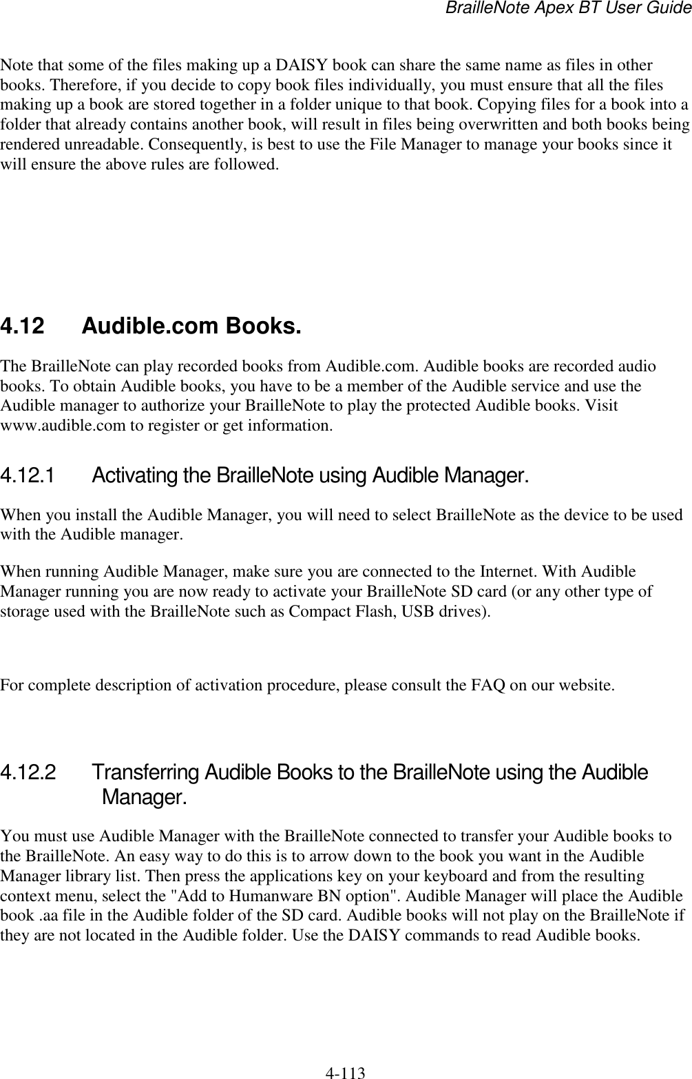 BrailleNote Apex BT User Guide   4-113   Note that some of the files making up a DAISY book can share the same name as files in other books. Therefore, if you decide to copy book files individually, you must ensure that all the files making up a book are stored together in a folder unique to that book. Copying files for a book into a folder that already contains another book, will result in files being overwritten and both books being rendered unreadable. Consequently, is best to use the File Manager to manage your books since it will ensure the above rules are followed.     4.12  Audible.com Books. The BrailleNote can play recorded books from Audible.com. Audible books are recorded audio books. To obtain Audible books, you have to be a member of the Audible service and use the Audible manager to authorize your BrailleNote to play the protected Audible books. Visit www.audible.com to register or get information.   4.12.1  Activating the BrailleNote using Audible Manager. When you install the Audible Manager, you will need to select BrailleNote as the device to be used with the Audible manager.  When running Audible Manager, make sure you are connected to the Internet. With Audible Manager running you are now ready to activate your BrailleNote SD card (or any other type of storage used with the BrailleNote such as Compact Flash, USB drives).   For complete description of activation procedure, please consult the FAQ on our website.   4.12.2  Transferring Audible Books to the BrailleNote using the Audible Manager. You must use Audible Manager with the BrailleNote connected to transfer your Audible books to the BrailleNote. An easy way to do this is to arrow down to the book you want in the Audible Manager library list. Then press the applications key on your keyboard and from the resulting context menu, select the &quot;Add to Humanware BN option&quot;. Audible Manager will place the Audible book .aa file in the Audible folder of the SD card. Audible books will not play on the BrailleNote if they are not located in the Audible folder. Use the DAISY commands to read Audible books.   