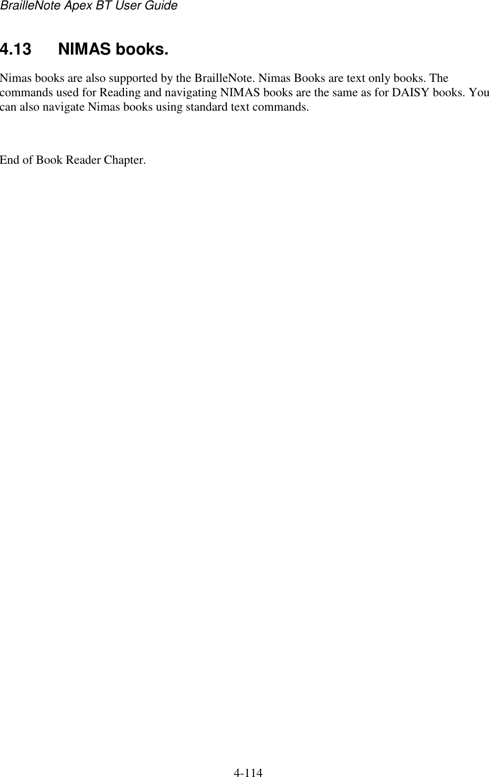 BrailleNote Apex BT User Guide   4-114   4.13  NIMAS books. Nimas books are also supported by the BrailleNote. Nimas Books are text only books. The commands used for Reading and navigating NIMAS books are the same as for DAISY books. You can also navigate Nimas books using standard text commands.  End of Book Reader Chapter.  