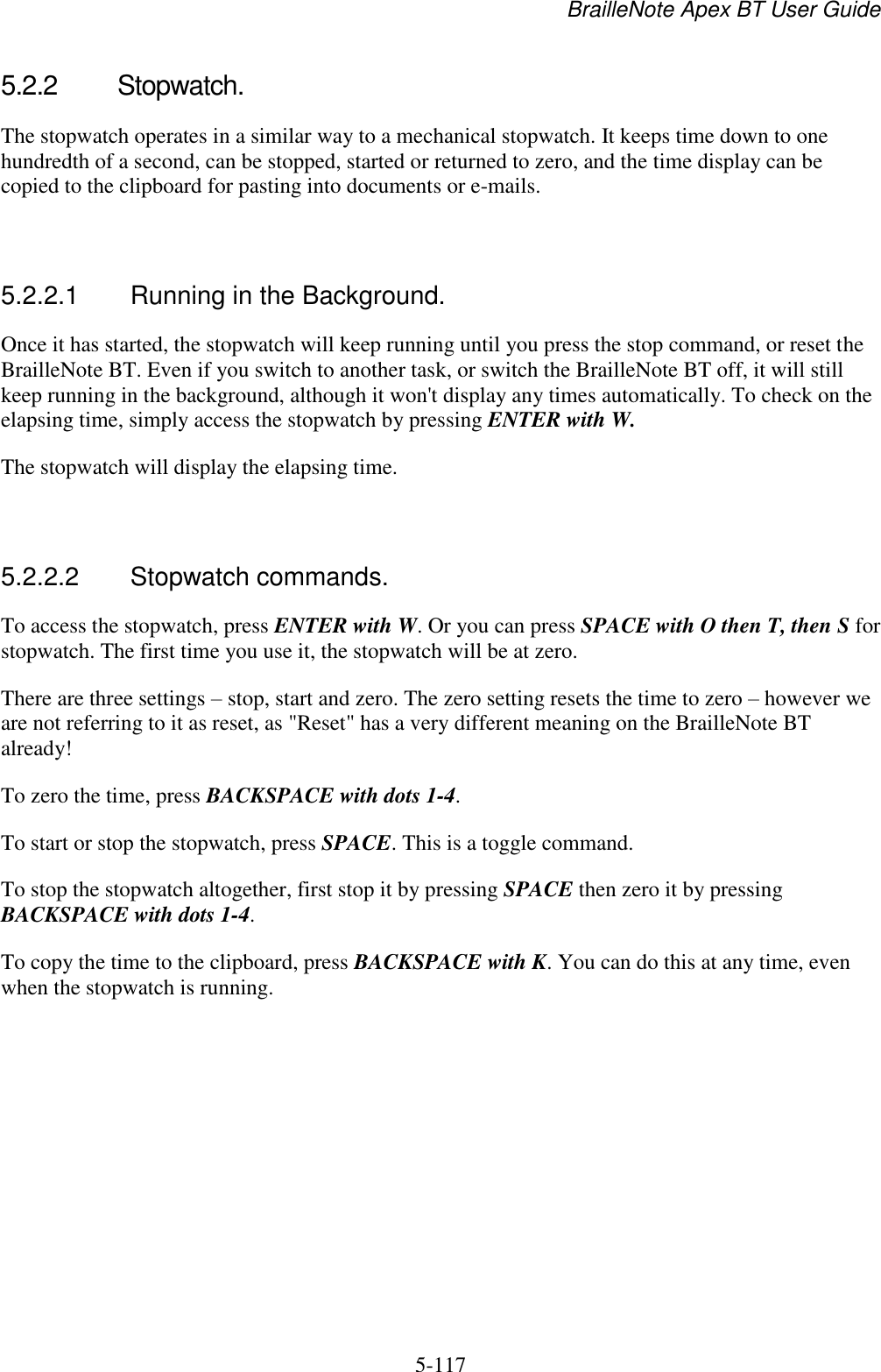 BrailleNote Apex BT User Guide   5-117   5.2.2  Stopwatch. The stopwatch operates in a similar way to a mechanical stopwatch. It keeps time down to one hundredth of a second, can be stopped, started or returned to zero, and the time display can be copied to the clipboard for pasting into documents or e-mails.   5.2.2.1  Running in the Background. Once it has started, the stopwatch will keep running until you press the stop command, or reset the BrailleNote BT. Even if you switch to another task, or switch the BrailleNote BT off, it will still keep running in the background, although it won&apos;t display any times automatically. To check on the elapsing time, simply access the stopwatch by pressing ENTER with W. The stopwatch will display the elapsing time.   5.2.2.2  Stopwatch commands. To access the stopwatch, press ENTER with W. Or you can press SPACE with O then T, then S for stopwatch. The first time you use it, the stopwatch will be at zero. There are three settings – stop, start and zero. The zero setting resets the time to zero – however we are not referring to it as reset, as &quot;Reset&quot; has a very different meaning on the BrailleNote BT already! To zero the time, press BACKSPACE with dots 1-4. To start or stop the stopwatch, press SPACE. This is a toggle command. To stop the stopwatch altogether, first stop it by pressing SPACE then zero it by pressing BACKSPACE with dots 1-4. To copy the time to the clipboard, press BACKSPACE with K. You can do this at any time, even when the stopwatch is running.   