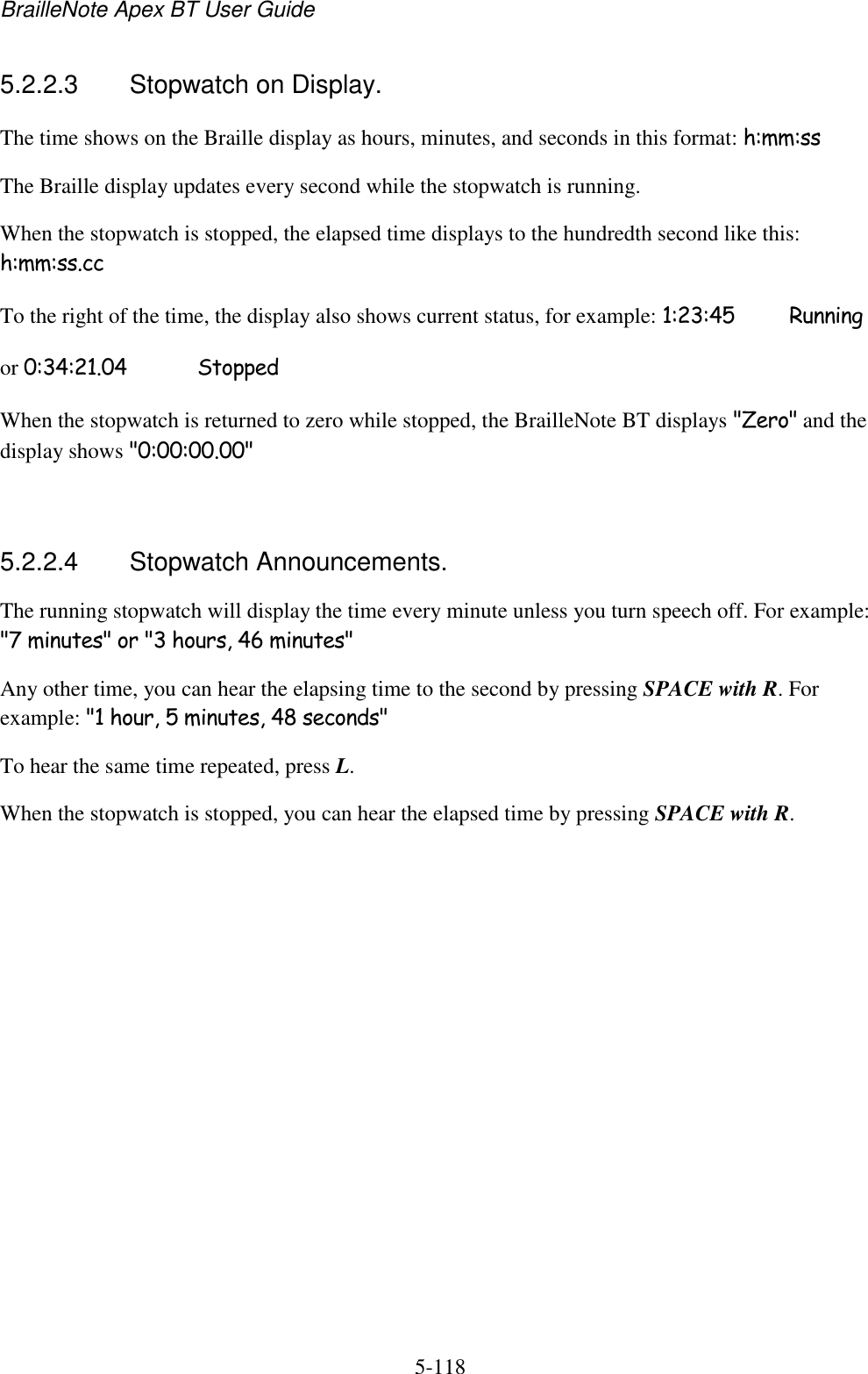 BrailleNote Apex BT User Guide   5-118   5.2.2.3  Stopwatch on Display. The time shows on the Braille display as hours, minutes, and seconds in this format: h:mm:ss The Braille display updates every second while the stopwatch is running. When the stopwatch is stopped, the elapsed time displays to the hundredth second like this: h:mm:ss.cc To the right of the time, the display also shows current status, for example: 1:23:45   Running or 0:34:21.04   Stopped When the stopwatch is returned to zero while stopped, the BrailleNote BT displays &quot;Zero&quot; and the display shows &quot;0:00:00.00&quot;   5.2.2.4  Stopwatch Announcements. The running stopwatch will display the time every minute unless you turn speech off. For example: &quot;7 minutes&quot; or &quot;3 hours, 46 minutes&quot; Any other time, you can hear the elapsing time to the second by pressing SPACE with R. For example: &quot;1 hour, 5 minutes, 48 seconds&quot; To hear the same time repeated, press L. When the stopwatch is stopped, you can hear the elapsed time by pressing SPACE with R.   