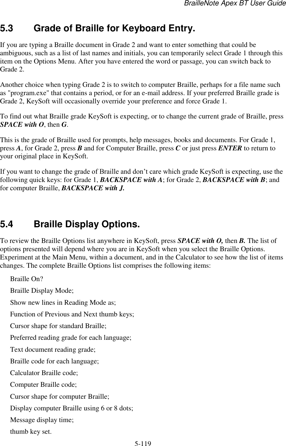 BrailleNote Apex BT User Guide   5-119   5.3  Grade of Braille for Keyboard Entry. If you are typing a Braille document in Grade 2 and want to enter something that could be ambiguous, such as a list of last names and initials, you can temporarily select Grade 1 through this item on the Options Menu. After you have entered the word or passage, you can switch back to Grade 2. Another choice when typing Grade 2 is to switch to computer Braille, perhaps for a file name such as &quot;program.exe&quot; that contains a period, or for an e-mail address. If your preferred Braille grade is Grade 2, KeySoft will occasionally override your preference and force Grade 1. To find out what Braille grade KeySoft is expecting, or to change the current grade of Braille, press SPACE with O, then G. This is the grade of Braille used for prompts, help messages, books and documents. For Grade 1, press A, for Grade 2, press B and for Computer Braille, press C or just press ENTER to return to your original place in KeySoft. If you want to change the grade of Braille and don‟t care which grade KeySoft is expecting, use the following quick keys: for Grade 1, BACKSPACE with A; for Grade 2, BACKSPACE with B; and for computer Braille, BACKSPACE with J.   5.4  Braille Display Options. To review the Braille Options list anywhere in KeySoft, press SPACE with O, then B. The list of options presented will depend where you are in KeySoft when you select the Braille Options. Experiment at the Main Menu, within a document, and in the Calculator to see how the list of items changes. The complete Braille Options list comprises the following items: Braille On? Braille Display Mode; Show new lines in Reading Mode as; Function of Previous and Next thumb keys; Cursor shape for standard Braille; Preferred reading grade for each language; Text document reading grade; Braille code for each language; Calculator Braille code; Computer Braille code; Cursor shape for computer Braille; Display computer Braille using 6 or 8 dots; Message display time; thumb key set. 