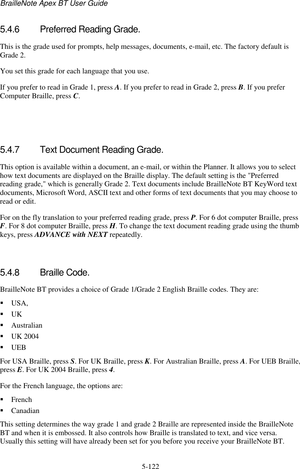 BrailleNote Apex BT User Guide   5-122   5.4.6  Preferred Reading Grade. This is the grade used for prompts, help messages, documents, e-mail, etc. The factory default is Grade 2.  You set this grade for each language that you use. If you prefer to read in Grade 1, press A. If you prefer to read in Grade 2, press B. If you prefer Computer Braille, press C.    5.4.7  Text Document Reading Grade. This option is available within a document, an e-mail, or within the Planner. It allows you to select how text documents are displayed on the Braille display. The default setting is the &quot;Preferred reading grade,&quot; which is generally Grade 2. Text documents include BrailleNote BT KeyWord text documents, Microsoft Word, ASCII text and other forms of text documents that you may choose to read or edit. For on the fly translation to your preferred reading grade, press P. For 6 dot computer Braille, press F. For 8 dot computer Braille, press H. To change the text document reading grade using the thumb keys, press ADVANCE with NEXT repeatedly.   5.4.8  Braille Code. BrailleNote BT provides a choice of Grade 1/Grade 2 English Braille codes. They are:  USA,   UK   Australian  UK 2004  UEB For USA Braille, press S. For UK Braille, press K. For Australian Braille, press A. For UEB Braille, press E. For UK 2004 Braille, press 4. For the French language, the options are:  French  Canadian This setting determines the way grade 1 and grade 2 Braille are represented inside the BrailleNote BT and when it is embossed. It also controls how Braille is translated to text, and vice versa. Usually this setting will have already been set for you before you receive your BrailleNote BT.   