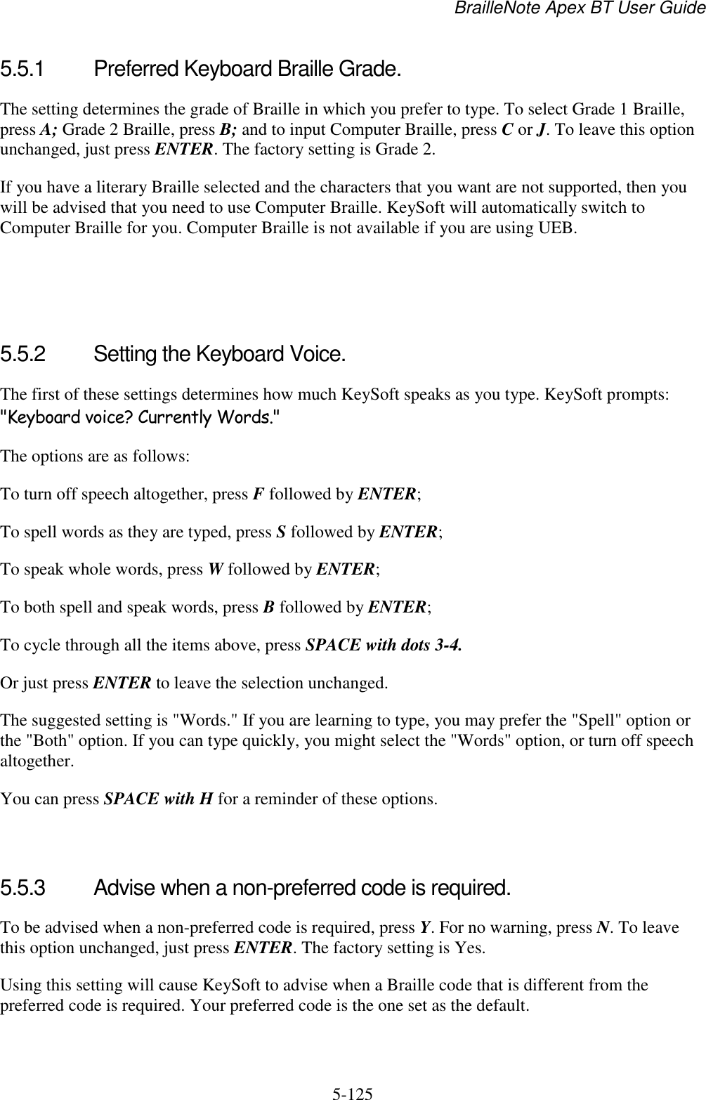 BrailleNote Apex BT User Guide   5-125   5.5.1  Preferred Keyboard Braille Grade. The setting determines the grade of Braille in which you prefer to type. To select Grade 1 Braille, press A; Grade 2 Braille, press B; and to input Computer Braille, press C or J. To leave this option unchanged, just press ENTER. The factory setting is Grade 2. If you have a literary Braille selected and the characters that you want are not supported, then you will be advised that you need to use Computer Braille. KeySoft will automatically switch to Computer Braille for you. Computer Braille is not available if you are using UEB.    5.5.2  Setting the Keyboard Voice. The first of these settings determines how much KeySoft speaks as you type. KeySoft prompts: &quot;Keyboard voice? Currently Words.&quot; The options are as follows: To turn off speech altogether, press F followed by ENTER; To spell words as they are typed, press S followed by ENTER; To speak whole words, press W followed by ENTER; To both spell and speak words, press B followed by ENTER; To cycle through all the items above, press SPACE with dots 3-4. Or just press ENTER to leave the selection unchanged. The suggested setting is &quot;Words.&quot; If you are learning to type, you may prefer the &quot;Spell&quot; option or the &quot;Both&quot; option. If you can type quickly, you might select the &quot;Words&quot; option, or turn off speech altogether. You can press SPACE with H for a reminder of these options.   5.5.3  Advise when a non-preferred code is required. To be advised when a non-preferred code is required, press Y. For no warning, press N. To leave this option unchanged, just press ENTER. The factory setting is Yes. Using this setting will cause KeySoft to advise when a Braille code that is different from the preferred code is required. Your preferred code is the one set as the default.  