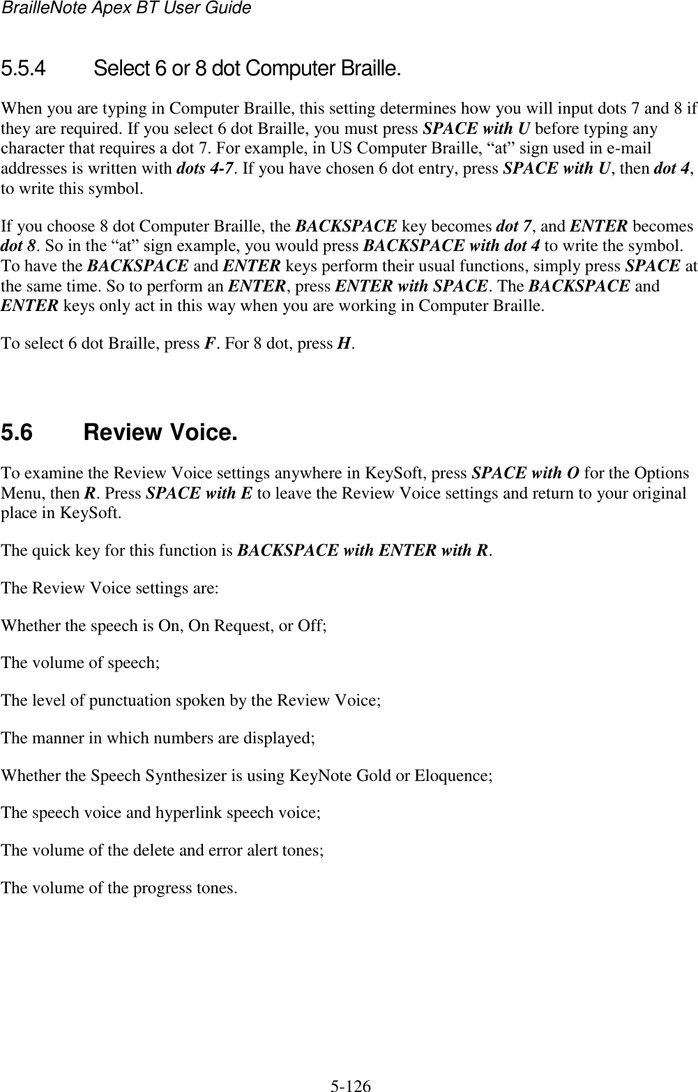 BrailleNote Apex BT User Guide   5-126   5.5.4  Select 6 or 8 dot Computer Braille. When you are typing in Computer Braille, this setting determines how you will input dots 7 and 8 if they are required. If you select 6 dot Braille, you must press SPACE with U before typing any character that requires a dot 7. For example, in US Computer Braille, “at” sign used in e-mail addresses is written with dots 4-7. If you have chosen 6 dot entry, press SPACE with U, then dot 4, to write this symbol. If you choose 8 dot Computer Braille, the BACKSPACE key becomes dot 7, and ENTER becomes dot 8. So in the “at” sign example, you would press BACKSPACE with dot 4 to write the symbol. To have the BACKSPACE and ENTER keys perform their usual functions, simply press SPACE at the same time. So to perform an ENTER, press ENTER with SPACE. The BACKSPACE and ENTER keys only act in this way when you are working in Computer Braille. To select 6 dot Braille, press F. For 8 dot, press H.   5.6  Review Voice. To examine the Review Voice settings anywhere in KeySoft, press SPACE with O for the Options Menu, then R. Press SPACE with E to leave the Review Voice settings and return to your original place in KeySoft. The quick key for this function is BACKSPACE with ENTER with R. The Review Voice settings are: Whether the speech is On, On Request, or Off; The volume of speech; The level of punctuation spoken by the Review Voice; The manner in which numbers are displayed; Whether the Speech Synthesizer is using KeyNote Gold or Eloquence; The speech voice and hyperlink speech voice; The volume of the delete and error alert tones; The volume of the progress tones.   