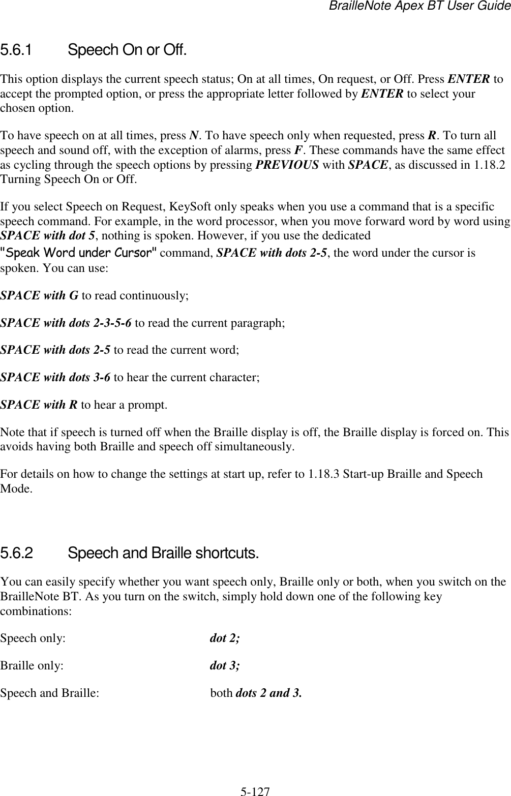 BrailleNote Apex BT User Guide   5-127   5.6.1  Speech On or Off. This option displays the current speech status; On at all times, On request, or Off. Press ENTER to accept the prompted option, or press the appropriate letter followed by ENTER to select your chosen option. To have speech on at all times, press N. To have speech only when requested, press R. To turn all speech and sound off, with the exception of alarms, press F. These commands have the same effect as cycling through the speech options by pressing PREVIOUS with SPACE, as discussed in 1.18.2 Turning Speech On or Off. If you select Speech on Request, KeySoft only speaks when you use a command that is a specific speech command. For example, in the word processor, when you move forward word by word using SPACE with dot 5, nothing is spoken. However, if you use the dedicated &quot;Speak Word under Cursor&quot; command, SPACE with dots 2-5, the word under the cursor is spoken. You can use: SPACE with G to read continuously; SPACE with dots 2-3-5-6 to read the current paragraph; SPACE with dots 2-5 to read the current word; SPACE with dots 3-6 to hear the current character; SPACE with R to hear a prompt. Note that if speech is turned off when the Braille display is off, the Braille display is forced on. This avoids having both Braille and speech off simultaneously. For details on how to change the settings at start up, refer to 1.18.3 Start-up Braille and Speech Mode.    5.6.2  Speech and Braille shortcuts. You can easily specify whether you want speech only, Braille only or both, when you switch on the BrailleNote BT. As you turn on the switch, simply hold down one of the following key combinations: Speech only:  dot 2; Braille only:  dot 3; Speech and Braille:  both dots 2 and 3.   