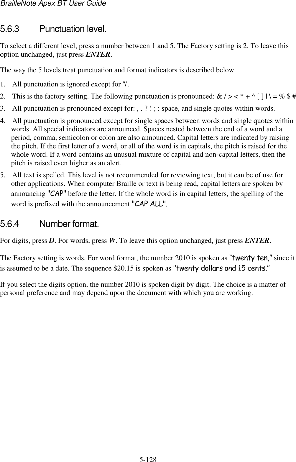 BrailleNote Apex BT User Guide   5-128   5.6.3  Punctuation level. To select a different level, press a number between 1 and 5. The Factory setting is 2. To leave this option unchanged, just press ENTER. The way the 5 levels treat punctuation and format indicators is described below. 1. All punctuation is ignored except for &apos;\&apos;. 2. This is the factory setting. The following punctuation is pronounced: &amp; / &gt; &lt; * + ^ [ ] | \ = % $ # 3. All punctuation is pronounced except for: , . ? ! ; : space, and single quotes within words. 4. All punctuation is pronounced except for single spaces between words and single quotes within words. All special indicators are announced. Spaces nested between the end of a word and a period, comma, semicolon or colon are also announced. Capital letters are indicated by raising the pitch. If the first letter of a word, or all of the word is in capitals, the pitch is raised for the whole word. If a word contains an unusual mixture of capital and non-capital letters, then the pitch is raised even higher as an alert. 5. All text is spelled. This level is not recommended for reviewing text, but it can be of use for other applications. When computer Braille or text is being read, capital letters are spoken by announcing &quot;CAP&quot; before the letter. If the whole word is in capital letters, the spelling of the word is prefixed with the announcement &quot;CAP ALL&quot;.  5.6.4  Number format. For digits, press D. For words, press W. To leave this option unchanged, just press ENTER. The Factory setting is words. For word format, the number 2010 is spoken as “twenty ten,” since it is assumed to be a date. The sequence $20.15 is spoken as &quot;twenty dollars and 15 cents.” If you select the digits option, the number 2010 is spoken digit by digit. The choice is a matter of personal preference and may depend upon the document with which you are working.   