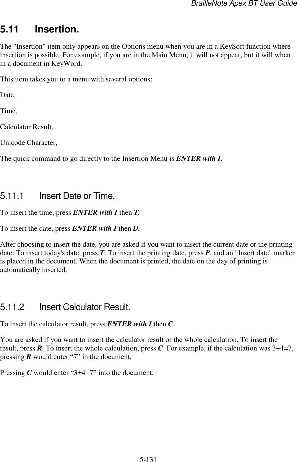 BrailleNote Apex BT User Guide   5-131   5.11  Insertion. The &quot;Insertion&quot; item only appears on the Options menu when you are in a KeySoft function where insertion is possible. For example, if you are in the Main Menu, it will not appear, but it will when in a document in KeyWord. This item takes you to a menu with several options: Date, Time, Calculator Result, Unicode Character, The quick command to go directly to the Insertion Menu is ENTER with I.   5.11.1  Insert Date or Time. To insert the time, press ENTER with I then T. To insert the date, press ENTER with I then D. After choosing to insert the date, you are asked if you want to insert the current date or the printing date. To insert today&apos;s date, press T. To insert the printing date, press P, and an &quot;Insert date&quot; marker is placed in the document. When the document is printed, the date on the day of printing is automatically inserted.   5.11.2  Insert Calculator Result. To insert the calculator result, press ENTER with I then C. You are asked if you want to insert the calculator result or the whole calculation. To insert the result, press R. To insert the whole calculation, press C. For example, if the calculation was 3+4=7, pressing R would enter “7” in the document. Pressing C would enter “3+4=7” into the document.   