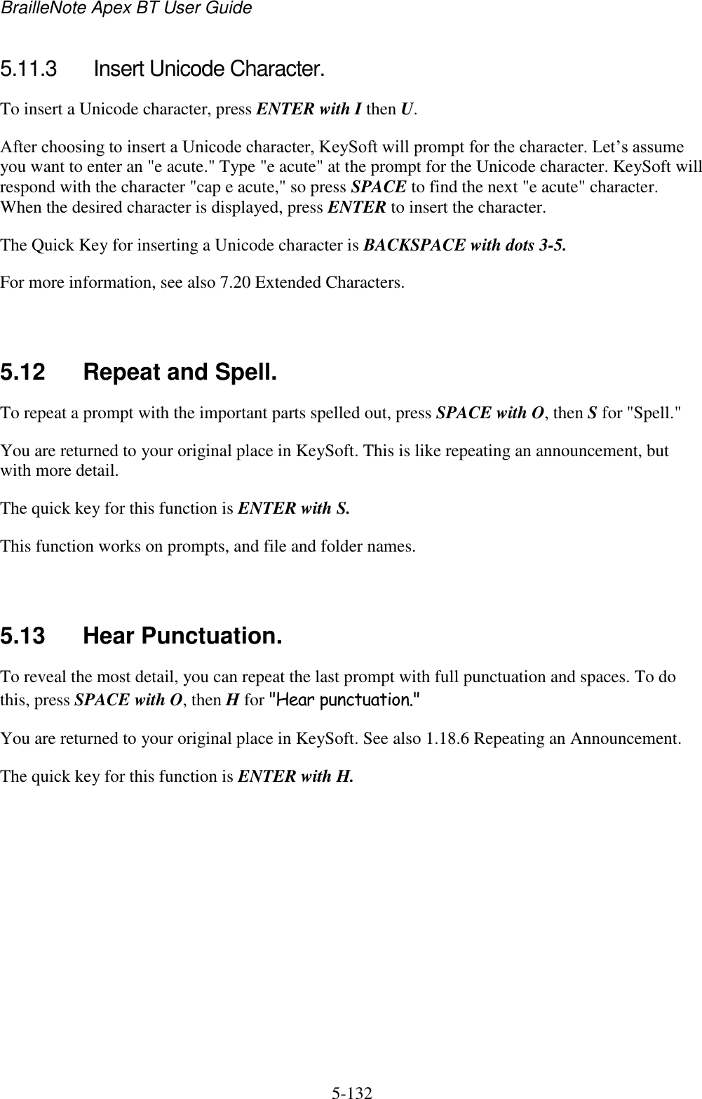 BrailleNote Apex BT User Guide   5-132   5.11.3  Insert Unicode Character. To insert a Unicode character, press ENTER with I then U. After choosing to insert a Unicode character, KeySoft will prompt for the character. Let‟s assume you want to enter an &quot;e acute.&quot; Type &quot;e acute&quot; at the prompt for the Unicode character. KeySoft will respond with the character &quot;cap e acute,&quot; so press SPACE to find the next &quot;e acute&quot; character. When the desired character is displayed, press ENTER to insert the character. The Quick Key for inserting a Unicode character is BACKSPACE with dots 3-5. For more information, see also 7.20 Extended Characters.   5.12  Repeat and Spell. To repeat a prompt with the important parts spelled out, press SPACE with O, then S for &quot;Spell.&quot; You are returned to your original place in KeySoft. This is like repeating an announcement, but with more detail. The quick key for this function is ENTER with S. This function works on prompts, and file and folder names.   5.13  Hear Punctuation. To reveal the most detail, you can repeat the last prompt with full punctuation and spaces. To do this, press SPACE with O, then H for &quot;Hear punctuation.&quot; You are returned to your original place in KeySoft. See also 1.18.6 Repeating an Announcement. The quick key for this function is ENTER with H.   