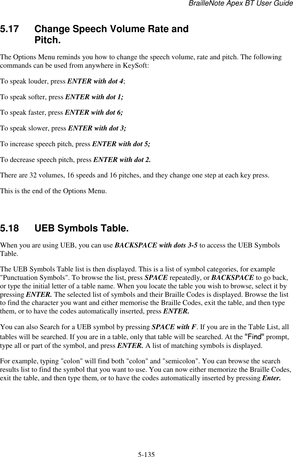 BrailleNote Apex BT User Guide   5-135   5.17  Change Speech Volume Rate and Pitch. The Options Menu reminds you how to change the speech volume, rate and pitch. The following commands can be used from anywhere in KeySoft: To speak louder, press ENTER with dot 4; To speak softer, press ENTER with dot 1; To speak faster, press ENTER with dot 6; To speak slower, press ENTER with dot 3; To increase speech pitch, press ENTER with dot 5; To decrease speech pitch, press ENTER with dot 2. There are 32 volumes, 16 speeds and 16 pitches, and they change one step at each key press. This is the end of the Options Menu.   5.18  UEB Symbols Table. When you are using UEB, you can use BACKSPACE with dots 3-5 to access the UEB Symbols Table.  The UEB Symbols Table list is then displayed. This is a list of symbol categories, for example &quot;Punctuation Symbols&quot;. To browse the list, press SPACE repeatedly, or BACKSPACE to go back, or type the initial letter of a table name. When you locate the table you wish to browse, select it by pressing ENTER. The selected list of symbols and their Braille Codes is displayed. Browse the list to find the character you want and either memorise the Braille Codes, exit the table, and then type them, or to have the codes automatically inserted, press ENTER. You can also Search for a UEB symbol by pressing SPACE with F. If you are in the Table List, all tables will be searched. If you are in a table, only that table will be searched. At the &quot;Find&quot; prompt, type all or part of the symbol, and press ENTER. A list of matching symbols is displayed. For example, typing &quot;colon&quot; will find both &quot;colon&quot; and &quot;semicolon&quot;. You can browse the search results list to find the symbol that you want to use. You can now either memorize the Braille Codes, exit the table, and then type them, or to have the codes automatically inserted by pressing Enter.  