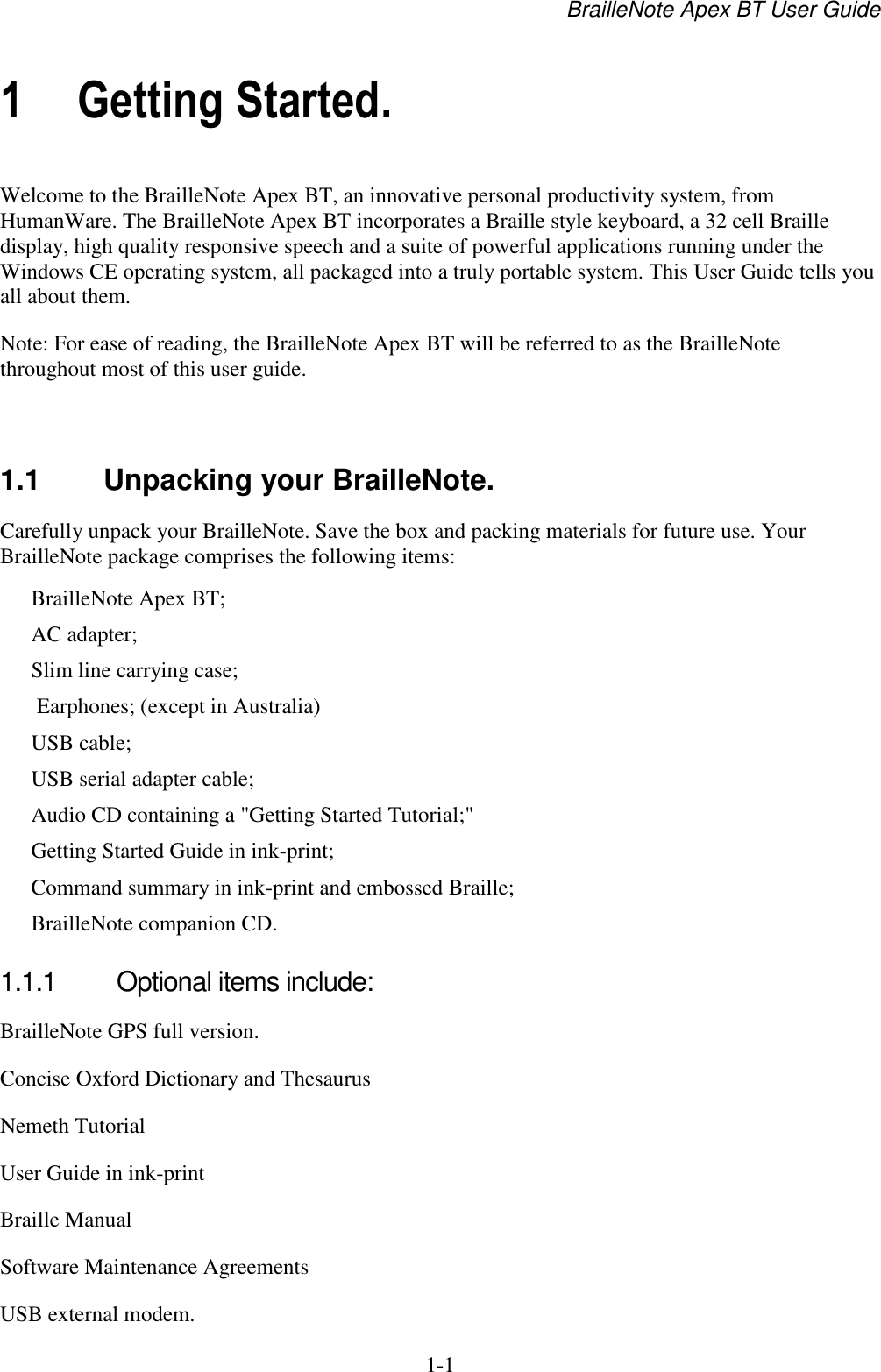 BrailleNote Apex BT User Guide   1-1   1 Getting Started. Welcome to the BrailleNote Apex BT, an innovative personal productivity system, from HumanWare. The BrailleNote Apex BT incorporates a Braille style keyboard, a 32 cell Braille display, high quality responsive speech and a suite of powerful applications running under the Windows CE operating system, all packaged into a truly portable system. This User Guide tells you all about them. Note: For ease of reading, the BrailleNote Apex BT will be referred to as the BrailleNote throughout most of this user guide.   1.1  Unpacking your BrailleNote. Carefully unpack your BrailleNote. Save the box and packing materials for future use. Your BrailleNote package comprises the following items: BrailleNote Apex BT; AC adapter; Slim line carrying case;  Earphones; (except in Australia) USB cable; USB serial adapter cable; Audio CD containing a &quot;Getting Started Tutorial;&quot; Getting Started Guide in ink-print; Command summary in ink-print and embossed Braille; BrailleNote companion CD.  1.1.1  Optional items include: BrailleNote GPS full version. Concise Oxford Dictionary and Thesaurus Nemeth Tutorial User Guide in ink-print Braille Manual Software Maintenance Agreements USB external modem.  