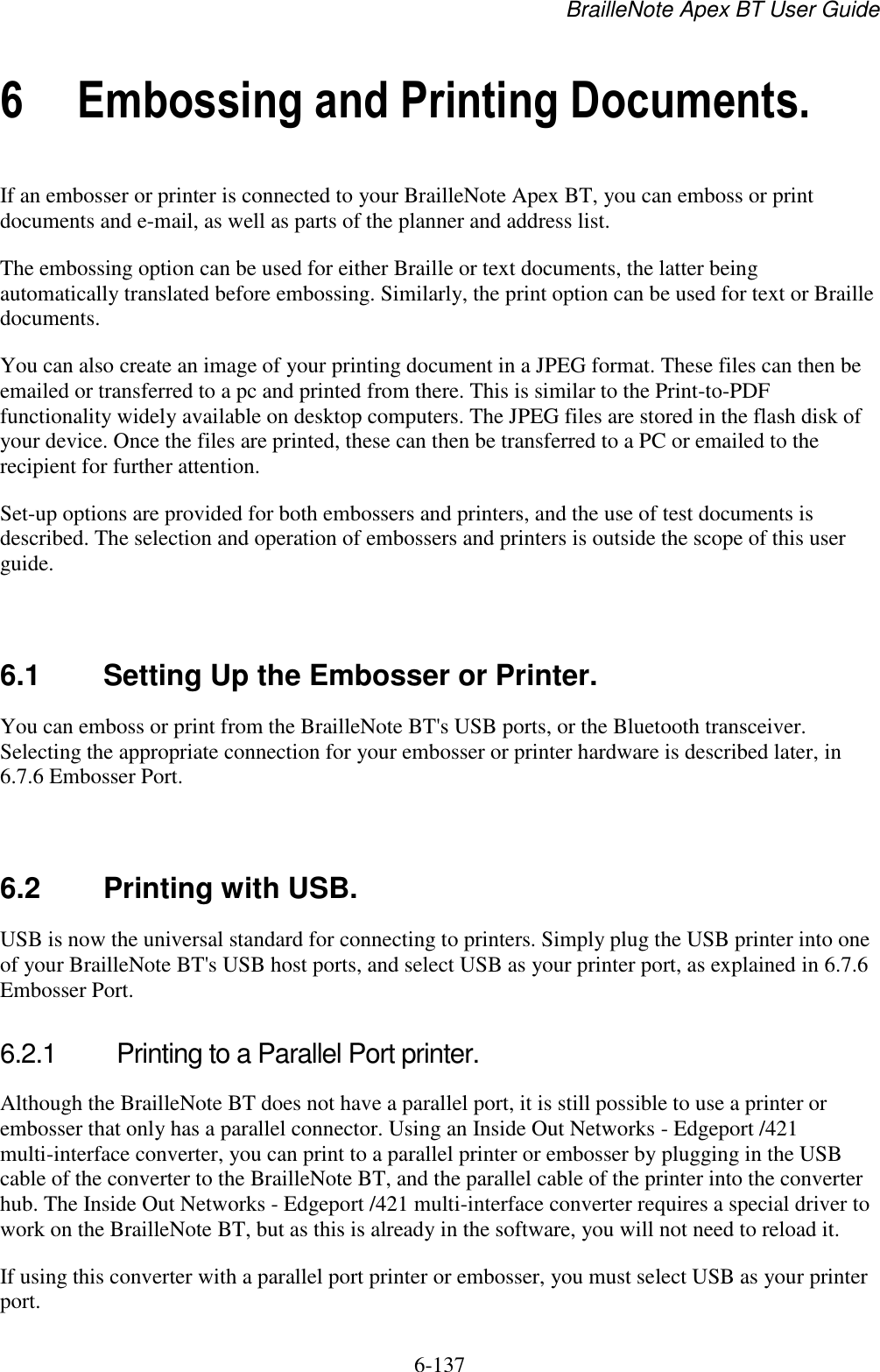 BrailleNote Apex BT User Guide   6-137   6 Embossing and Printing Documents. If an embosser or printer is connected to your BrailleNote Apex BT, you can emboss or print documents and e-mail, as well as parts of the planner and address list. The embossing option can be used for either Braille or text documents, the latter being automatically translated before embossing. Similarly, the print option can be used for text or Braille documents. You can also create an image of your printing document in a JPEG format. These files can then be emailed or transferred to a pc and printed from there. This is similar to the Print-to-PDF functionality widely available on desktop computers. The JPEG files are stored in the flash disk of your device. Once the files are printed, these can then be transferred to a PC or emailed to the recipient for further attention.  Set-up options are provided for both embossers and printers, and the use of test documents is described. The selection and operation of embossers and printers is outside the scope of this user guide.   6.1  Setting Up the Embosser or Printer. You can emboss or print from the BrailleNote BT&apos;s USB ports, or the Bluetooth transceiver. Selecting the appropriate connection for your embosser or printer hardware is described later, in 6.7.6 Embosser Port.    6.2  Printing with USB. USB is now the universal standard for connecting to printers. Simply plug the USB printer into one of your BrailleNote BT&apos;s USB host ports, and select USB as your printer port, as explained in 6.7.6 Embosser Port.  6.2.1  Printing to a Parallel Port printer. Although the BrailleNote BT does not have a parallel port, it is still possible to use a printer or embosser that only has a parallel connector. Using an Inside Out Networks - Edgeport /421 multi-interface converter, you can print to a parallel printer or embosser by plugging in the USB cable of the converter to the BrailleNote BT, and the parallel cable of the printer into the converter hub. The Inside Out Networks - Edgeport /421 multi-interface converter requires a special driver to work on the BrailleNote BT, but as this is already in the software, you will not need to reload it.  If using this converter with a parallel port printer or embosser, you must select USB as your printer port.   