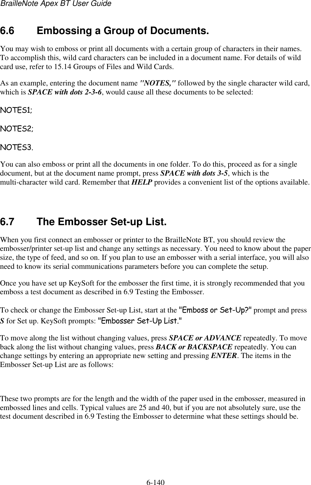 BrailleNote Apex BT User Guide   6-140   6.6  Embossing a Group of Documents. You may wish to emboss or print all documents with a certain group of characters in their names. To accomplish this, wild card characters can be included in a document name. For details of wild card use, refer to 15.14 Groups of Files and Wild Cards. As an example, entering the document name &quot;NOTES,&quot; followed by the single character wild card, which is SPACE with dots 2-3-6, would cause all these documents to be selected: NOTES1; NOTES2; NOTES3. You can also emboss or print all the documents in one folder. To do this, proceed as for a single document, but at the document name prompt, press SPACE with dots 3-5, which is the multi-character wild card. Remember that HELP provides a convenient list of the options available.   6.7  The Embosser Set-up List. When you first connect an embosser or printer to the BrailleNote BT, you should review the embosser/printer set-up list and change any settings as necessary. You need to know about the paper size, the type of feed, and so on. If you plan to use an embosser with a serial interface, you will also need to know its serial communications parameters before you can complete the setup. Once you have set up KeySoft for the embosser the first time, it is strongly recommended that you emboss a test document as described in 6.9 Testing the Embosser. To check or change the Embosser Set-up List, start at the &quot;Emboss or Set-Up?&quot; prompt and press S for Set up. KeySoft prompts: &quot;Embosser Set-Up List.&quot; To move along the list without changing values, press SPACE or ADVANCE repeatedly. To move back along the list without changing values, press BACK or BACKSPACE repeatedly. You can change settings by entering an appropriate new setting and pressing ENTER. The items in the Embosser Set-up List are as follows:   These two prompts are for the length and the width of the paper used in the embosser, measured in embossed lines and cells. Typical values are 25 and 40, but if you are not absolutely sure, use the test document described in 6.9 Testing the Embosser to determine what these settings should be.   