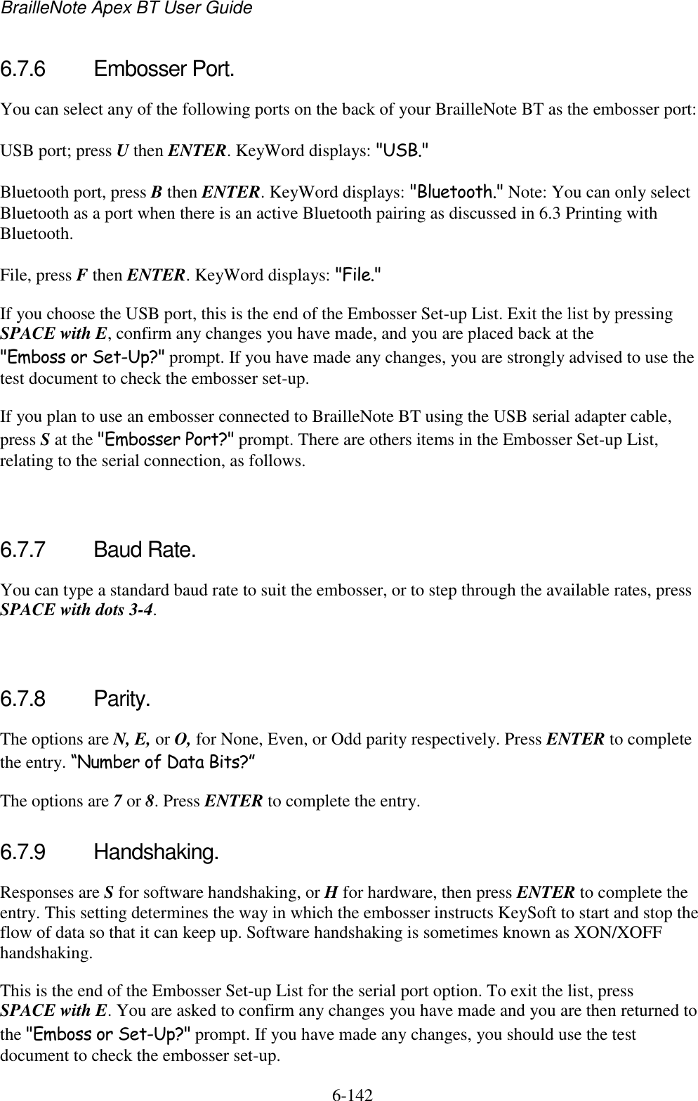 BrailleNote Apex BT User Guide   6-142   6.7.6  Embosser Port. You can select any of the following ports on the back of your BrailleNote BT as the embosser port: USB port; press U then ENTER. KeyWord displays: &quot;USB.&quot; Bluetooth port, press B then ENTER. KeyWord displays: &quot;Bluetooth.&quot; Note: You can only select Bluetooth as a port when there is an active Bluetooth pairing as discussed in 6.3 Printing with Bluetooth. File, press F then ENTER. KeyWord displays: &quot;File.&quot; If you choose the USB port, this is the end of the Embosser Set-up List. Exit the list by pressing SPACE with E, confirm any changes you have made, and you are placed back at the &quot;Emboss or Set-Up?&quot; prompt. If you have made any changes, you are strongly advised to use the test document to check the embosser set-up. If you plan to use an embosser connected to BrailleNote BT using the USB serial adapter cable, press S at the &quot;Embosser Port?&quot; prompt. There are others items in the Embosser Set-up List, relating to the serial connection, as follows.   6.7.7  Baud Rate. You can type a standard baud rate to suit the embosser, or to step through the available rates, press SPACE with dots 3-4.   6.7.8  Parity. The options are N, E, or O, for None, Even, or Odd parity respectively. Press ENTER to complete the entry. “Number of Data Bits?” The options are 7 or 8. Press ENTER to complete the entry.  6.7.9  Handshaking. Responses are S for software handshaking, or H for hardware, then press ENTER to complete the entry. This setting determines the way in which the embosser instructs KeySoft to start and stop the flow of data so that it can keep up. Software handshaking is sometimes known as XON/XOFF handshaking. This is the end of the Embosser Set-up List for the serial port option. To exit the list, press SPACE with E. You are asked to confirm any changes you have made and you are then returned to the &quot;Emboss or Set-Up?&quot; prompt. If you have made any changes, you should use the test document to check the embosser set-up.  