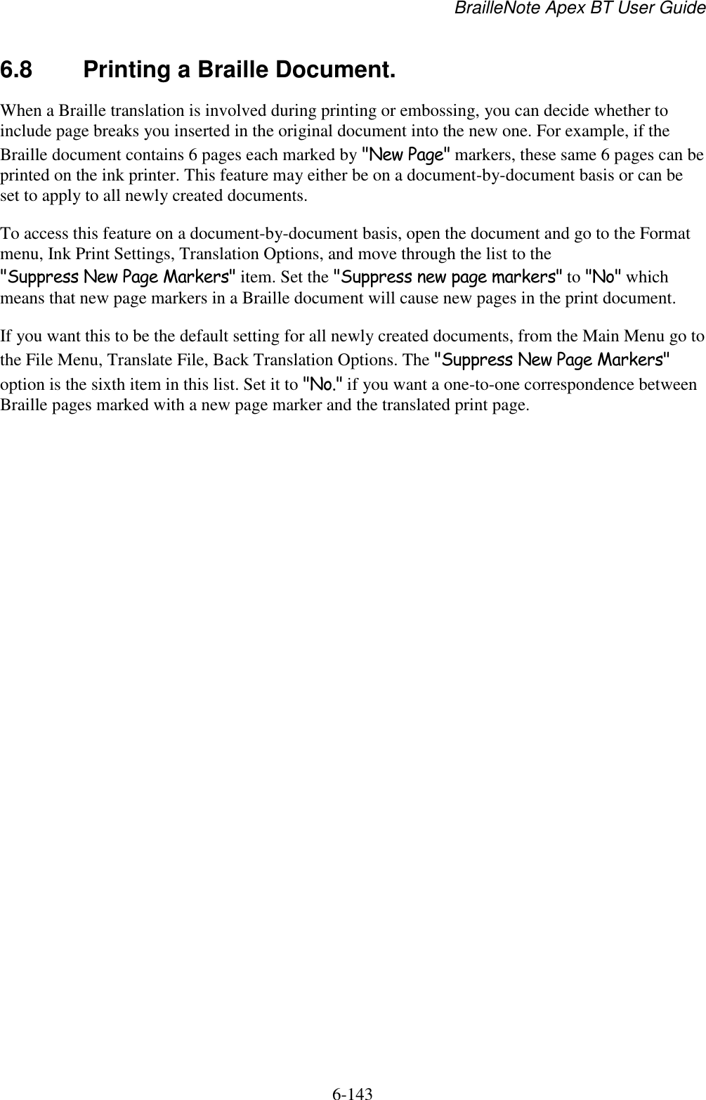 BrailleNote Apex BT User Guide   6-143   6.8  Printing a Braille Document. When a Braille translation is involved during printing or embossing, you can decide whether to include page breaks you inserted in the original document into the new one. For example, if the Braille document contains 6 pages each marked by &quot;New Page&quot; markers, these same 6 pages can be printed on the ink printer. This feature may either be on a document-by-document basis or can be set to apply to all newly created documents. To access this feature on a document-by-document basis, open the document and go to the Format menu, Ink Print Settings, Translation Options, and move through the list to the &quot;Suppress New Page Markers&quot; item. Set the &quot;Suppress new page markers&quot; to &quot;No&quot; which means that new page markers in a Braille document will cause new pages in the print document. If you want this to be the default setting for all newly created documents, from the Main Menu go to the File Menu, Translate File, Back Translation Options. The &quot;Suppress New Page Markers&quot; option is the sixth item in this list. Set it to &quot;No.&quot; if you want a one-to-one correspondence between Braille pages marked with a new page marker and the translated print page.   